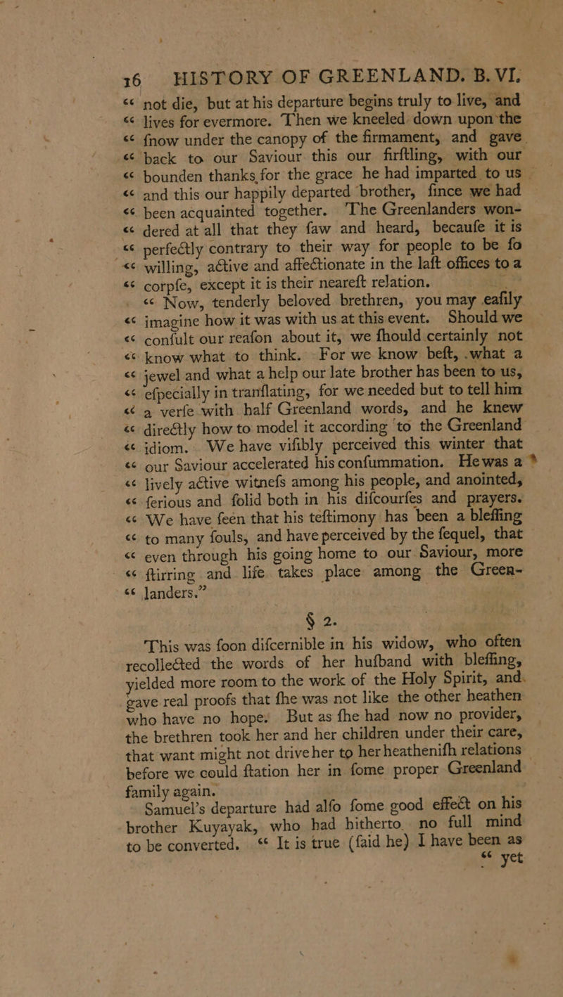 . 16 HISTORY OF GREENLAND. B.VI. © not die, but at his departure begins truly to live, and &lt; lives for evermore. Then we kneeled down upon'the «© {now under the canopy of the firmament, and gave « back to our Saviour this our firftling, with our € bounden thanks for the grace he had imparted tous &lt; and this our happily departed ‘brother, fince we had © been acquainted together. ‘The Greenlanders won- « dered at all that they faw and heard, becaufe it is - perfectly contrary to their way for people to be fo © willing, active and affectionate in the laft offices to a ‘ corpfe, except it is their neareft relation. id . « Now, tenderly beloved brethren, you may eafily &lt; imagine how it was with us at this event. Should we &lt; confult our reafon about it, we fhould certainly not © know what to think. - For we know beft, .what a © jewel and what a help our late brother has been to us, © efpecially in tranflating, for we needed but to tell him ¢ a verfe with half Greenland words, and he knew &lt;&lt; direétly how to model it according to the Greenland _ «© idiom. We have vifibly perceived this winter that « our Saviour accelerated hisconfummation. Hewas a ® © lively aétive witnefs among his people, and anointed, &lt; ferious and folid both in his difcourfes and prayers. ¢ We have feen that his teftimony has been a bleffing © to many fouls, and have perceived by the fequel, that &lt; even through his going home to our Saviour, more &lt; ftirring and life takes place among the Greer- © Janders.” : Sp This was foon difcernible in his widow, who often recollected the words of her hufband with bleffing, ielded more room to the work of the Holy Spirit, and. eave real proofs that fhe was not like the other heathen who have no hope. But as fhe had now no provider, the brethren took her and her children under their care, that want might not drive her to her heathenifh relations before we could ftation her in fome proper Greenland family again. Samuel’s departure had alfo fome good effect on his brother Kuyayak, who had hitherto. no full mind to be converted. ‘* It is true (faid he) I have been as «© yet