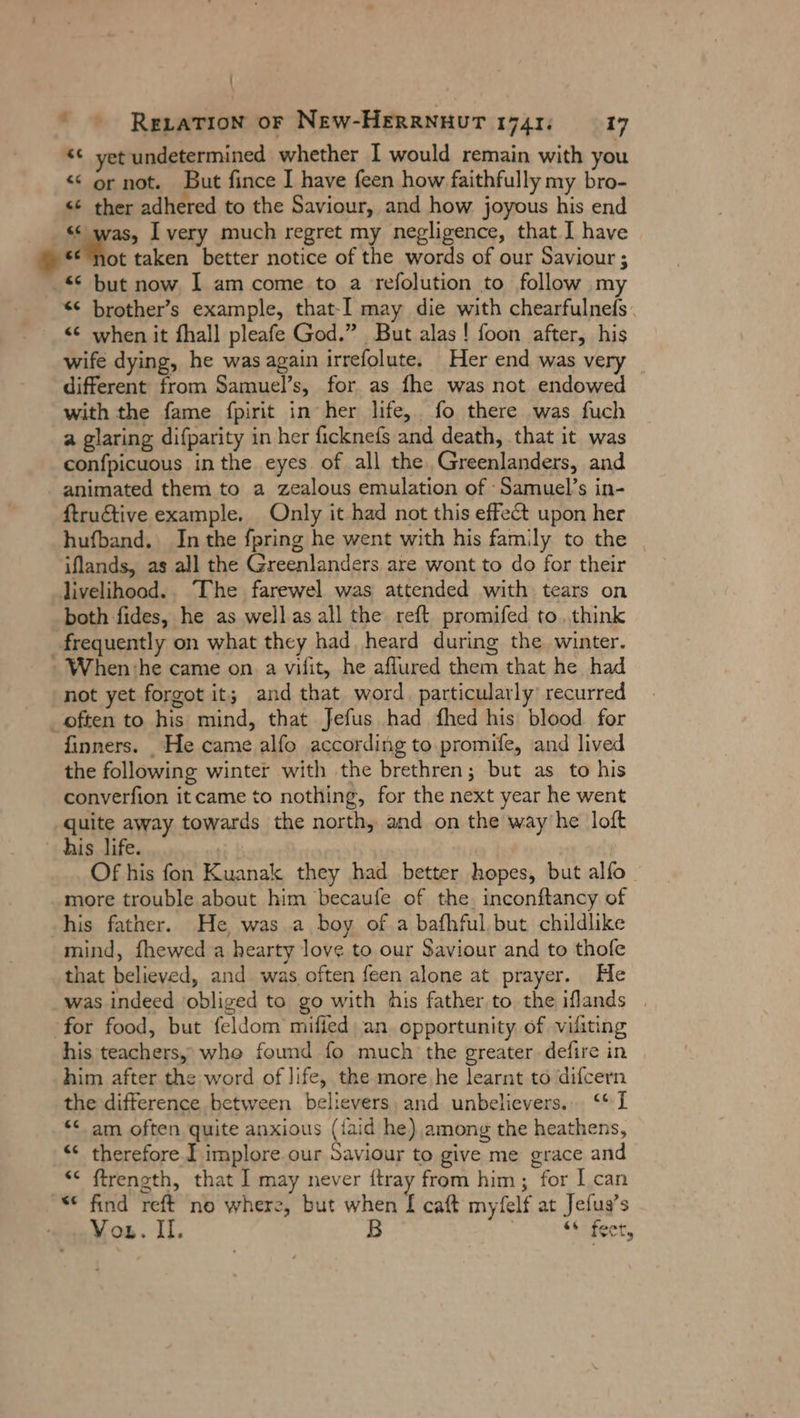 \  © Rezatrion or New-HERRNHUT 1741; 0 017 &lt;t yet undetermined whether I would remain with you &lt;&lt; or not. But fince I have feen how faithfully my bro- &lt;¢ ther adhered to the Saviour, and how joyous his end “was, I very much regret my negligence, that I have *¢ not taken better notice of the words of our Saviour ; -* but now I am come to a refolution to follow m &lt;¢ brother’s example, that-I may die with chearfulnefs. &lt;¢ when it fhall pleafe God.” But alas! foon after, his wife dying, he was again irrefolute. Her end was very different from Samuel’s, for as fhe was not endowed with the fame fpirit in her life, fo there was fuch a glaring difparity in her ficknefs and death, that it was confpicuous in the eyes. of all the Greenlanders, and animated them to a zealous emulation of Samuel’s in- ftru€tive example. Only it had not this effect upon her hufband. In the fpring he went with his family to the iflands, as all the Greenlanders are wont to do for their livelihood. The farewel was attended with tears on both fides, he as wellasall the reft promifed to. think _frequently on what they had heard during the winter. When ‘he came on. a vifit, he aflured them that he had not yet forgot it; and that word. particularly) recurred often to his mind, that Jefus had fhed his blood for finners. He came alfo according to.promife, and lived the following winter with the brethren; but as to his converfion itcame to nothing, for the next year he went quite away towards the north, and on the way he loft his life. | Of his fon Kuanak they had better hopes, but alfo_ more trouble about him becaufe of the inconftancy of his fatner. He was a boy of a bafhful, but childlike mind, fhewed a hearty love to our Saviour and to thofe that believed, and was often feen alone at prayer. He was indeed obliged to go with his father to the iflands | ‘for food, but feldom mified an opportunity of visiting his teachers, who found fo much the greater. defire in him after the word of life, the more he learnt to difcern the difference between believers, and unbelievers. ‘* I “ am often quite anxious ({aid he) among the heathens, “ therefore I implore our Saviour to give me grace and *&lt; ftrength, that I may never {tray from him; for I can “© find reft no where, but when I caft myfelf at Jefug’s Vou. Il. B stcheer,