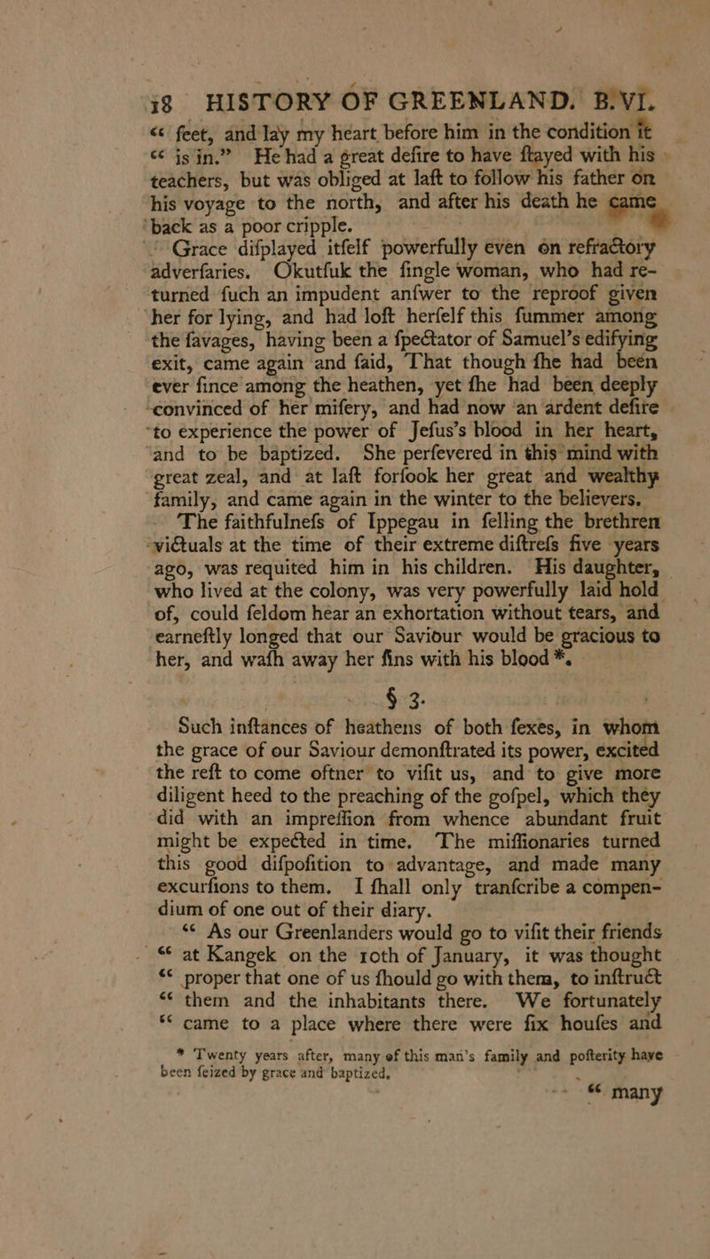 &lt;&lt; feet, and Iay my heart before him in the condition it ee isin.” He had a great defire to have ftayed with his » teachers, but was obliged at laft to follow his father on his voyage to the north, and after his death he came ‘back as a poor cripple. | = Grace difplayed itfelf powerfully even on refractory adverfaries. Okutfuk the fingle woman, who had re- turned fuch an impudent anfwer to the reproof given ‘her for lying, and had loft herfelf this fummer among the favages, having been a fpectator of Samuel’s edifying exit, came again and faid, That though fhe had been ever fince among the heathen, yet fhe had been deeply “convinced of her mifery, and had now ‘an ardent defire “to experience the power of Jefus’s blood in her heart, ‘and to be baptized. She perfevered in this mind with great zeal, and at laft forfook her great and wealthy family, and came again in the winter to the believers, The faithfulnefs of Ippegau in felling the brethren “victuals at the time of their extreme diftrefs five years ago, was requited him in his children. His daughter, who lived at the colony, was very powerfully laid hold of, could feldom héar an exhortation without tears, and earneftly longed that our Saviour would be gracious to her, and wafh away her fins with his blood *. | $ 3. | Such inftances of heathens of both fexes, in whom the grace of our Saviour demonftrated its power, excited the reft to come oftner to vifit us, and to give more diligent heed to the preaching of the gofpel, which they did with an impreffion from whence abundant fruit might be expected in time. The miffionaries turned this good difpofition to advantage, and made many excurfions to them. I fhall only tranfcribe a compen- dium of one out of their diary. © As our Greenlanders would go to vifit their friends at Kangek on the roth of January, it was thought proper that one of us fhould go with them, to inftruct them and the inhabitants there. We fortunately came to a place where there were fix houfes and * Twenty years after, many ef this man’s family and pofterity haye been feized by grace and baptized, h F si many