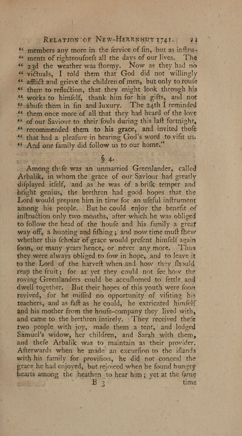 \ Rerarion of NEW-HERRNHUT 1741. 21 © members any more in the fervice of fin, but as inftru- “ ments of righteoufnefs all the days of our lives. ‘The &lt;¢ 93d the weather was ftormy. Now as they had no “ victuals, I told them that God did not willingly &lt;¢ afflict and grieve the children of men, but only to roufe € them to reflection, that they might look through his “¢ works to himfelf, thank him for his gifts, and not € abufe them in fin and luxury. “The 24th I reminded '* them once more of all that they had heard of the love &lt; of our Saviour to their fouls during this laft fortnight, _ “ recommended them to his grace, and invited thofe “&lt; that had a pleafure in hearing God’s word to vifit us: *¢ And one family did follow us to our home.” _- Among thefe was an unmarried Greenlander, called Arbalik, in whom the grace of our Saviour had greatly difplayed itfelf, and as he was of abrifk temper and bright genius, the brethren had good hopes that the Lord would prepare him in time for an ufeful inftrument among his people. But he could enjoy the benefit of inftruction only two months, after which he was obliged to follow the head of the houfe and his. family a great way off, a hunting and fifhing; and now time muft fhew whether this fcholar of grace would prefent himfelf again foon, or many years hence, or never any more. Thus they were always obliged to fow in hope, and to leave it to the Lord of the harveft when.and how they fhould reap the fruit; for as’ yet they could not fee how the roving Greenlanders could be.accuftomed to fettle and dwell together, But their hopes of this youth were foon revived, for he mifled no opportunity of vifiting his teachers, and as faft as he could, he extricated himfelf and his mother from the houfe-company they lived with, and came to the brethren intirely. .“They received thefe two people with joy, made them a tent, and lodged Samuel’s widow, her children, and Sarah with them, and thefe Arbalik was to maintain as their provider. Afterwards when he made an excurfion to the iflands with his family for provifion, he did not conceal the grace he had enjayed, but rejoiced when he found hungry hearts among the heathen to hear him; yet at the fame ec time