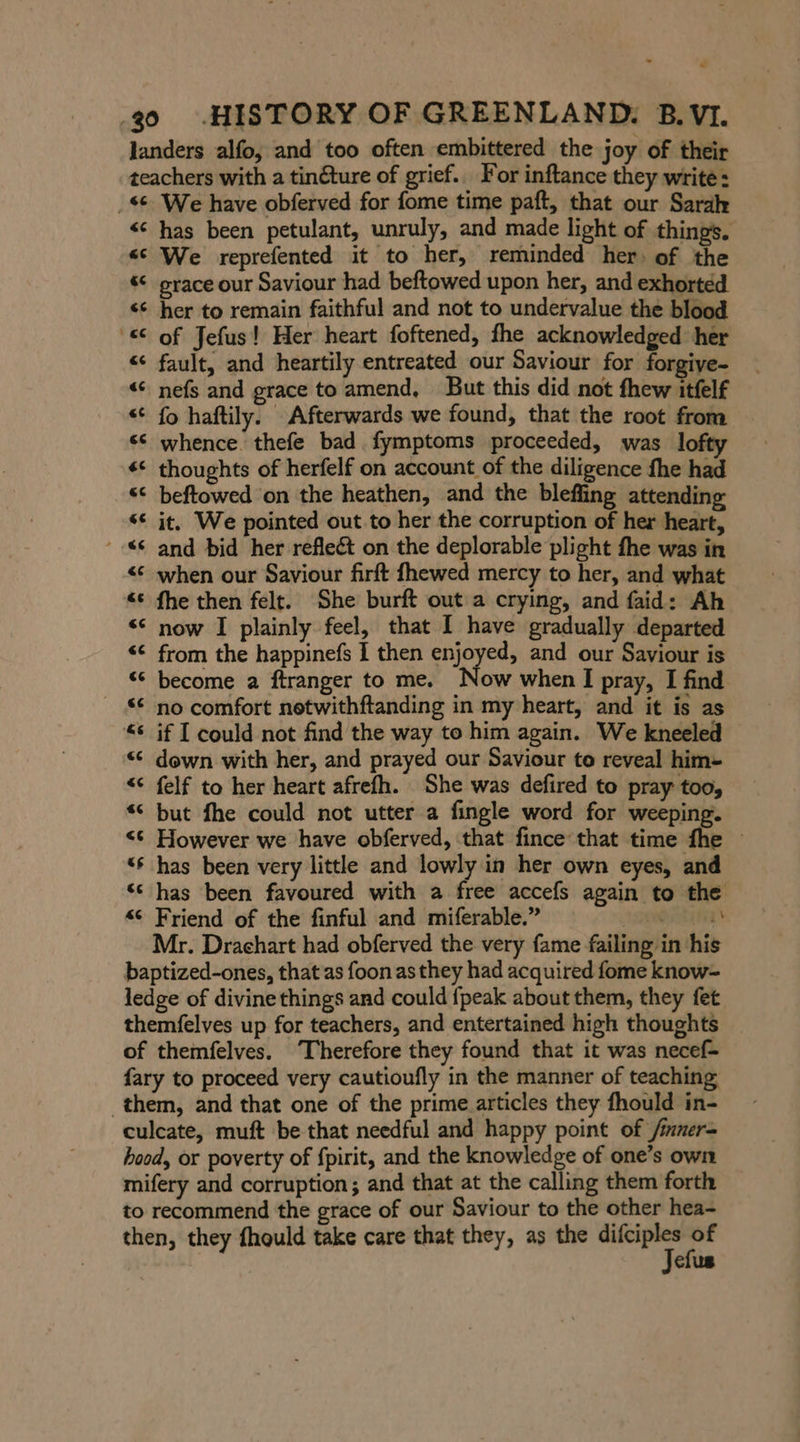 landers alfo, and too often embittered the joy of their teachers with a tin€ture of grief. For inftance they write: ‚se. We have obferved for fome time paft, that our Sarah &lt;¢ has been petulant, unruly, and made light of things. “e We reprefented it to her, reminded her of the “ prace our Saviour had beftowed upon her, and exhorted s¢ her to remain faithful and not to undervalue the blood “© of Jefus! Her heart foftened, fhe acknowledged her “ fault, and heartily entreated our Saviour for forgiye- « nefs and grace to amend, But this did not fhew itfelf « fo haftily. Afterwards we found, that the root from «© whence. thefe bad fymptoms proceeded, was lofty * thoughts of herfelf on account of the diligence fhe had “ beftowed on the heathen, and the bleffing attending se it. We pointed out. to her the corruption of her heart, © and bid her reflect on the deplorable plight fhe was in &lt; when our Saviour firft fhewed mercy to her, and what “&lt;¢ fhe then felt. She burft out a crying, and faid: Ah « now I plainly feel, that I have gradually departed &lt;&lt; from the happinefs I then enjoyed, and our Saviour is «© become a ftranger to me. Now when I pray, I find “€ no comfort netwithftanding in my heart, and it is as &lt;&lt; if I could not find the way to him again. We kneeled « down with her, and prayed our Saviour to reveal him- &lt;&lt; felf to her heart afrefh. She was defired to pray too, “ but fhe could not utter a fingle word for weeping. &lt;¢ However we have obferved, that fince that time fhe ~ “6 has been very little and lowly in her own eyes, and ‘s has been favoured with a free accefs again to the “ Friend of the finful and miferable.” re Mr. Drachart had obferved the very fame failing in his baptized-ones, that as foon as they had acquired fome know- ledge of divine things and could {peak about them, they fet themfelves up for teachers, and entertained high thoughts of themfelves. ‘Therefore they found that it was necef- fary to proceed very cautioufly in the manner of teaching them, and that one of the prime articles they fhould in- culcate, muft be that needful and happy point of /imner- hood, or poverty of fpirit, and the knowledge of one’s own mifery and corruption; and that at the calling them forth to recommend the grace of our Saviour to the other hea- then, they fhould take care that they, as the sec one efus