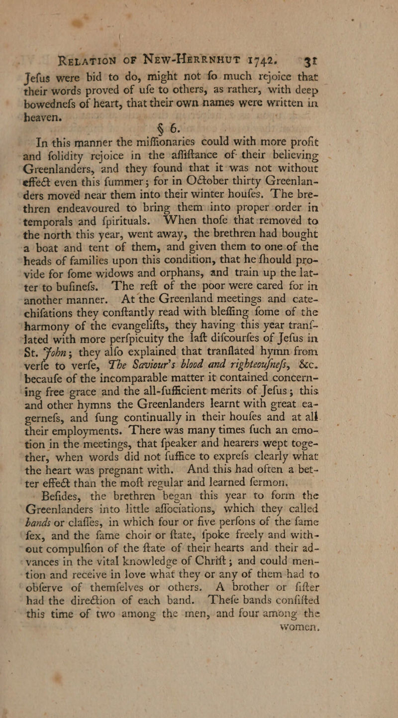 ' RELATION OF New-HERRNHUT 1742, °3f Jefus were bid to do, might not fo much rejoice that their words proved of ufe to others, as rather, with deep bowednefs of heart, that their own names were written in heaven. | | 6 In this manner the miffionaries could with more profit and folidity rejoice in the affiftance of their believing - Greenlanders, and they found that it was not without effe& even this fummer; for in October thirty Greenlan- ders moved near them into their winter houfes. The bre- thren endeavoured to bring them:into proper order in temporals and fpirituals. When thofe that removed to the north this year, went away, the brethren had bought a boat and tent of them, and given them to one:of the heads of families upon this condition, that he fhould pro- vide for fome widows and orphans, and train up the lat- ter to bufinefs. The reft of the poor were cared for in another manner. At the Greenland meetings and cate- chifations they conftantly read with blefling fome of the ‘harmony of the evangelifts, they having this year tranf-. Jated with more perfpicuity the laft difcourfes of Jefus in St. Jam they alfo explained that tranflated hymn from verfe to verfe, The Saviour’s blood and righteoufnefs, 8c. ‘becaufe of the incomparable matter it contained concern- ‘ing free grace and the all-fufficient merits of Jefus; this and other hymns the Greenlanders learnt with great ea- gernefs, and fung continually in their houfes and at all. their employments. There was many times fuch an emo- tion in the meetings, that fpeaker and hearers wept toge- ther, when words did not fuffice to exprefs clearly what the heart was pregnant with. And this had often a bet- ter effect than the moft regular and learned fermon. - Befides, the brethren began this year to form the Greenlanders into little affociations, which they called bands or claffes, in which four or five perfons of the fame fex, and the fame choir or ftate, {poke freely and with- eut compulfion of the ftate of their hearts and their ad- vances in the vital knowledge of Chrift; and could men- tion and receive in love what they or any of them had to obferve of themfelves or others. A brother or fifter had the direétion of each band. Thefe bands confifted this time of two among the men, and four among the women,