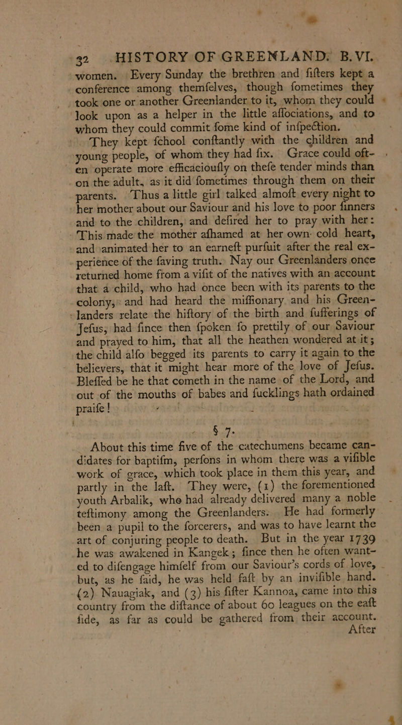 women. Every Sunday the brethren and fifters kept a conference among themfelves, though fometimes they ‚took one or another Greenlander to it, whom they could look upon as a helper in the little aflociations, and to whom they could commit fome kind of infpection. They kept fchool conftantly with the children and young people, of whom they had fix. Grace could oft- en operate more efficacioufly on thefe tender minds than on the adult, as it did fometimes through them on their parents. Thus a little girl talked almoft every night to ‘her mother about our Saviour and his love to poor finners and to the children, and defired her to pray with her: and ‘animated her to an earneft purfuit after the real ex- perience of the faving truth. Nay our Greenlanders once returned home from a vifit of the natives with an account that a child, who had once been with its parents to the colony, and had heard the miflionary and his Green- -landers relate the hiftory of the birth and fufferings of Jefus; had fince then fpoken fo prettily of our Saviour and prayed to him, that all the heathen wondered at it; the child alfo begged its parents to carry it again to the believers, that it might hear more of the love of Jefus. Bleffed be he that cometh in the name of the Lord, and out of the mouths of babes and fucklings hath ordained praife ! rac >. Ses | wets 0 I About this time five of the catechumens became can- didates for baptifm, perfons in whom there was a vifible work of grace, which took place in them this year, and partly in the laft. They were, (1) the forementioned youth Arbalik, whe had already delivered many a noble teftimony among the Greenlanders: He had formerly been a pupil to the forcerers, and was to have learnt the art of conjuring people to death. But in the year 1739 he was awakened in Kangek; fince then he often want- but, as he faid, he was held faft by an invifible hand. (2) Nauagiak, and (3) his fifter Kannoa, came into this country from the diftance of about 60 leagues on the eaft fide, as far as could be gathered from. their account. After