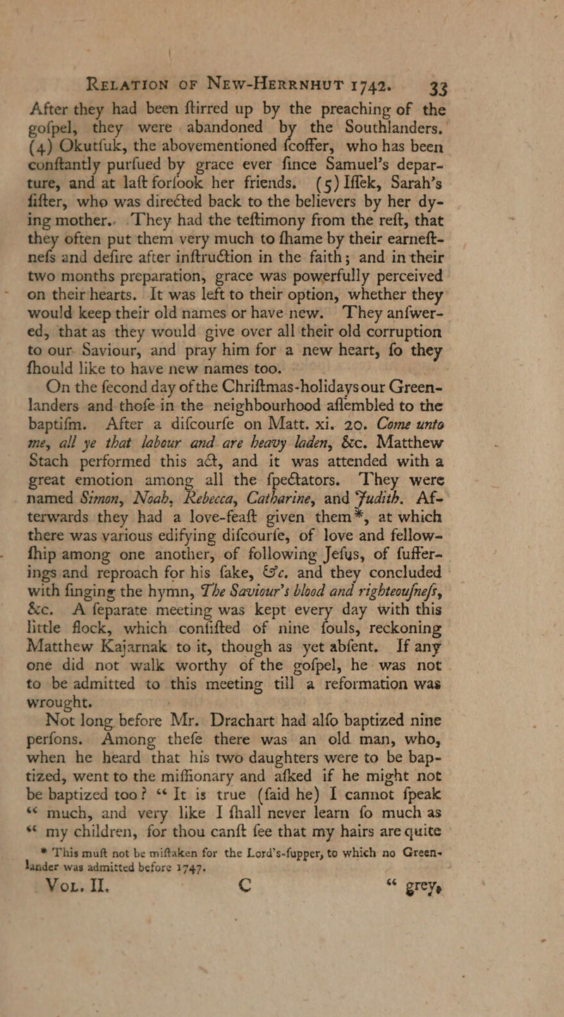 After they had been ftirred up by the preaching of the gofpel, they were abandoned by the Southlanders, ' (4) Okutfuk, the abovementioned fcoffer, who has been conftantly purfued by grace ever fince Samuel’s depar- ture, and at laft forlook her friends. (5) Iffek, Sarah’s lifter, who was directed back to the believers by her dy- ing mother.. ‘They had the teftimony from the reft, that they often put them very much to fhame by their earneft- nefs and defire after inftruction in the faith; and in their two months preparation, grace was powerfully perceived on their'hearts. It was left to their option, whether they would keep their old names or have new. ‘They anfwer- ed, that as they would give over all their old corruption to our- Saviour, and pray him for a new heart, fo they fhould like to have new names too. mi On the fecond day of the Chriftmas-holidays our Green- landers and thofe in the neighbourhood aflembled to the baptifm. After a difcourfe on Matt. xi. 20. Come unto me, all ye that labour and are heavy laden, &c. Matthew Stach performed this act, and it was attended with a great emotion among all the fpectators. ‘They were named Simon, Noah, Rebecca, Catharine, and Judith. Af- terwards they had a love-feaft given them*, at which there was various edifying difcourfe, of love and fellow- fhip among one another, of following Jefus, of fuffer- ings and reproach for his fake, &c. and they concluded - with finging the hymn, The Saviour’s blood and righteoufnefs, &c. <A feparate meeting was kept every day with this little flock, which confifted of nine fouls, reckoning Matthew Kajarnak to it, though as yet abfent. If any one did not walk worthy of the gofpel, he was not to be admitted to this meeting till a reformation was wrought. Not long before Mr. Drachart had alfo baptized nine perfons. Among thefe there was an old man, who, when he heard that his two daughters were to be bap- tized, went to the mifhonary and afked if he might not be baptized too? “ It is true (faid he) I cannot fpeak ** much, and very like I fhall never learn fo much as * my children, for thou canft fee that my hairs are quite * This muft not be miftaken for the Lord’s-fupper, to which no Green- lander was admitted before 1747. Vor. I, Cc ‘“ grey,