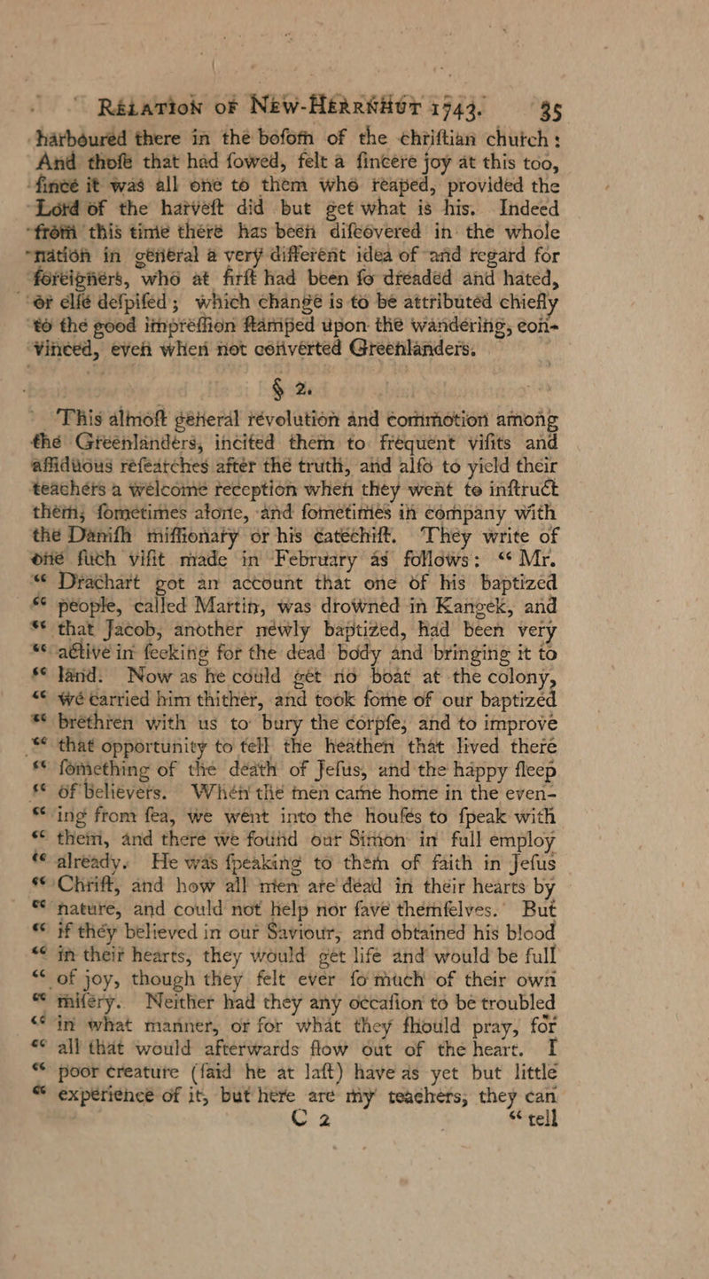 ‚härböured there in the bofofh of the chriftian chutch: And thofe that had fowed, felt a fincere joy at this too, ‘fineé it was all one to them whe reaped, provided the “Lord of the hatveft did but get what is his. Indeed “frotai this time there has been difeövered in the whole “nation in geiieral a very different idea of and regard for ‘foreigners, who at firft had been fo dreaded and hated, er elfe defpifed; which change is to be attributed chiefly ‘to the good impréffion famped upon the wandering, eon- ‘vineed, eveh when not ceiverted Greenlanders. § 2. | This almoft general revolution and commotion among the Greenlandérs, incited them to frequent vifits and affiduous réfearches after the truth, and alfo to yield their teachers a welcome reception when they went te inftruct them; fometimes atorte, -and fometimies in company with the Danifh miffionaty or his ¢atechift. They write of ‘one füch vifit made in February as follows: “Mr. “© Dirachart got am account that one of his baptized * people, called Martin, was drowned in Kangek, and ** that Jacob, another newly baptized, had been very *s-aétive in feeking for the dead body and bringing it to *° Jand. Now as he could get no boat at the colony. “€ wé carried him thither, and took fome of our baptize ** brethten with us to bury the corpfe, and to improve _“* that opportunity to tell the heathen that lived there ** fomething of the death of Jefus, and the happy fleep §*_ Of ‘Believers. Whén the men carne home in the even- “ing from fea, we went into the houfes to fpeak with * them, and there we found our Simon in full employ ‘© already. He was fpeaking to then of faith in Jefus © Chriff, and how all mien are dead in their hearts by © nature, and could not help nor fave themfelves.. But © if they believed in our Saviour, and obtained his blood “&lt; im their hearts, they would get life and would be full “* of joy, though they felt ever fo much of their own “ miféry. Neither had they any occafion to be troubled in what manner, or for what they fhould pray, for «¢ all that would afterwards flow out of the heart. ** poor creature (faid he at laft) have as yet but little “ experience of it, but here are My teachers, they can C2 Stell a
