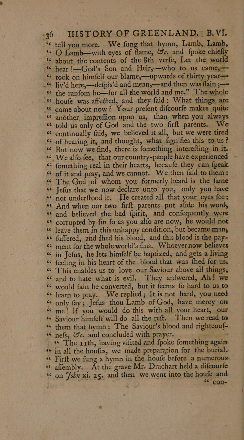 “36 _ % % * “ : a a n e “ —~ ate e; La) HISTORY OF GREENLAND. B.VI. tell you more. We fung that hymn, Lamb, Lamb, O Lamb—with eyes of flame, &amp;c, and fpoke chiefly about the contents of the 8th verfe, Let the world took on himfelf our blame,—upwards of thirty. year— liv’d here,—defpis’d and mean,—and then was flain ;— the ranfom he—for all the world and me.” ‘The whole ent difcourfe makes quite another, impreffion upon us, than when you always told us only of God and the two firft parents. We continually faid, we believed it all, but we were tired of hearing it, and thought, what fignifies this to us? But now we find, there is fomething interefting in it. fomething real in their hearts, becaufe they can {peak of it and pray, and we cannot. We then faid to them: The God of whom you formerly heard is the fame Jefus that we now declare unto’ you, only you have not underftood it. He created all that your eyes fee: And when our two firft parents put afide his word, and believed 2 bad fpirit, and confequently ‚were corrupted by,fin fo as you alfo are now, he would not leave them in this unhappy condition, but became many fuffered, and fhed his blood, and this blood is the pay- ment for the whole world’s fins. Whoever new believes in Jefus, he lets himfelf be baptized, and gets a living feeling in his heart of the blood that was fhed for us. This enables us to love our Saviour above all things, and to hate what is evil. They anfwered, Ah! we would fain be converted, but it feems fo hard to us to learn to pray. We replied; It is not hard, you need only fay; Jefus thou Lamb of God, have mercy on me! If you would do this with all your heart, our Saviour himfelf will do all the reft. [hen we read te them that hymn: The Saviour’s blood and righteouf- nefs, €%c. and concluded with prayer. . FERIEN « The rith, having vifited and {poke fomething again in all the houfes, we made preparation for the burial. Firft we fung a hymn in the houfe before a numerous: affembly. At the grave Mr. Drachart held a difcourfe on John xi. 25. and then we went into the houfe and “ con- _