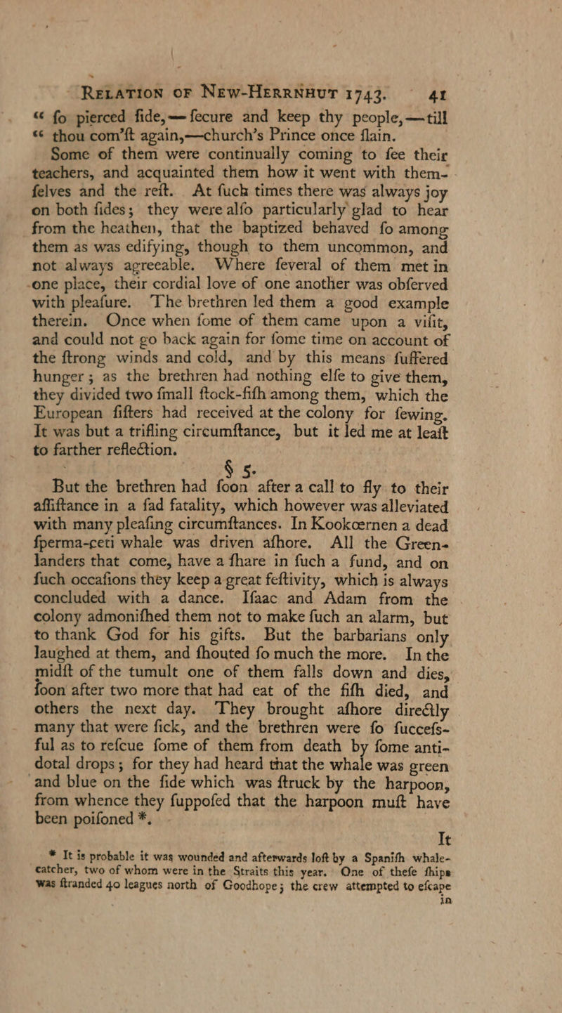 « fo pierced fide,—Tfecure and keep thy people, —till « thou com’ft again,—church’s Prince once flain. Some of them were continually coming to fee their teachers, and acquainted them how it went with them- felves and the reit. At fuch times there was always joy on both fides; they werealfo particularly glad to hear from the heathen, that the baptized behaved fo among them as was edifying, though to them uncommon, and not always agreeable. Where feveral of them met in -one place, their cordial love of one another was obferved with pleafure. The brethren led them a good example therein. Once when fome of them came upon a vilit, and could not go back again for fome time on account of the ftrong winds and cold, and by this means fuffered hunger ; as the brethren had nothing elfe to give them, they divided two fmall ftock-fifh among them, which the European fifters had received at the colony for fewing. It was but a trifling circumftance, but it led me at leait to farther reflection. But the brethren had faba after a call to fly to their affiftance in a fad fatality, which however was alleviated with many pleafıng circumftances. In Kookoernen a dead fperma-ceti whale was driven afhore. All the Green- landers that come, have a fhare in fuch a fund, and on fuch occafions they keep a great feftivity, which is always concluded with a dance. Ifaac and Adam from the colony admonifhed them not to make fuch an alarm, but to thank God for his gifts. But the barbarians only laughed at them, and fhouted fo much the more. In the midft of the tumult one of them falls down and dies, oon after two more that had eat of the fifh died, and others the next day. They brought afhore direäily many that were fick, and the brethren were fo fuccefs- ful as to refcue fome of them from death by fome anti- dotal drops; for they had heard that the whale was green ‚and blue on the fide which was ftruck by the harpoon, from whence they fuppofed that the harpoon muft have been poifoned *. 2 It * It is probable it was wounded and afterwards loft by a Spanith whale- catcher, two of whom were in the Straits this year. One of thefe hips was ftranded 40 leagues north of Goodhope; the crew attempted to efcape in