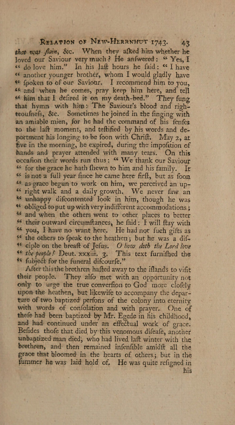 that was. flain, &amp;c. When they afked him whether he loved our Saviour very much? He anfwered: “ Yes, I | e&lt; dolove him.” In his Jaft hours he faid: “ I have “ another younger brother, whom I would gladly have “ fpoken to of our Saviour, I recommend him to you, &amp;% and when he comes, pray keep him here, and tell him that I defired it on my death-bed.” They fung that hymn with him: The Saviour’s blood and righ- teoufnefs, &amp;c. Sometimes he joined in the finging with an amiable mien, for he had the command of his fenfes to the laft moment, and teftified by his words and de- portment his longing to be foon with Chrift. May 2, at five in the morning, he expired, during the impofition of hands and prayer attended with many tears. On this occafion their words run thus: “ We thank our Saviour ‘© for the grace he hath {hewn to him and his family. Ir isnot full year fince he came here firft, but as foon 66 as grace begun to work on him, we perceived an up- “ right walk and a daily growth. We never faw an &amp; unhappy ‚difeontented' look in him, though he was “ obliged to put up with very indifferent accommodations ; “ and when the others went to other places to better * their outward circumftances, he faid: F will ftay with * you, Ihave no want here. He had not fuch gifts as $€ the others to fpeak to the heathen; but he was a dif- - ** ciple on the breaft of Jefus. O bow doth the Lord love $© the people! Deut. xxxiit. 3. This text furnifhed the « fubyect for the funeral difcourfe.” After this the brethren: hafted away to the iflands to vifit their people. They alfo met with an opportunity not only to urge the true converfion to God more clofely upon the heathen, but likewife to accompany the depar- ture of two baptized’ perfons of the colony into eternity with words of confolation and with prayer. One of thefe had been: baptized by Mr. Egede in his childhood, and had: continued under an effectual work of grace. Befides thofe that died by-this venomous difeafe, another unbaptized man died, who had lived laft winter with the brethren, and then remained infenfible amidft all the race that bloomed in the hearts of others; but in the A inttich he was laid hold of. He was quite refigned in | his