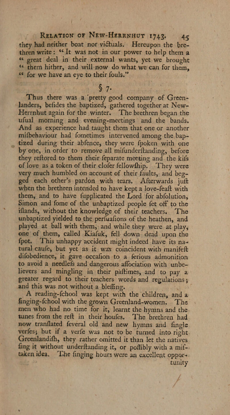 | Reratıon oF NEw-HERRNHUT 1743. 45 they had neither boat nor victuals. Hereupon the bre- thren write: “It was not in our power to help them a “ great deal in their external wants, yet we brought “ them hither, and will:now do what we can for them, “€ for we have an eye to their fouls.” $ 7. hr Thus there was a ‘pretty good company of Green- landers, befides the baptized, gathered together at New- Herrnhut again for the winter. The brethren began the ufual morning and evening-meetings and the bands, And as experience had taught them that one or another mifbehaviour had fometimes intervened among the bap- _ tized during their abfence, they were fpoken with one by one, in order to remove all mifunder{tanding, before they reftored to them their feparate meeting and. the kifs of love as a token of their clofer fellowfhip. They were very much humbled on account of their faults, and beg- Er each other’s pardon with tears, Afterwards juft when the brethren intended to have kept a love-feaft with them, and to have fupplicated the Lord for abfolution, Simon and fome of the unbaptized people fet off to the iflands, without the knowledge of their teachers. The unbaptized yielded to the perfuafions of the heathen, and played at ball with them, and while they were at play, one of them, called Kiafuk, fell. down. dead upon the fpot. This unhappy accident might indeed have its na- tural caufe, but yet as it was coincident with manifeft difobedience, it gave occafion to a ferious admonition to avoid a needleis and dangerous aflociation with unbe- lievers and mingling in their paftimes, and to pay a greater regard to their teachers words and regulations; and this was not without a bleffing. | ER ‚A reading-fchool was kept with the children, and a finging-fchool with the grown Greenland-women. The men who had no time for it, learnt the hymns and the. tunes from the reft in their houfes. The brethren had now tranflated feveral old and new hymns and fingle verfes; but if a verfe was not to be turned into right. Greenlandifh, they rather omitted it than let the natives fing it without underftanding it, or poflibly with a mif- taken idea, Ihe finging hours were an excellent oppor- tunity - f