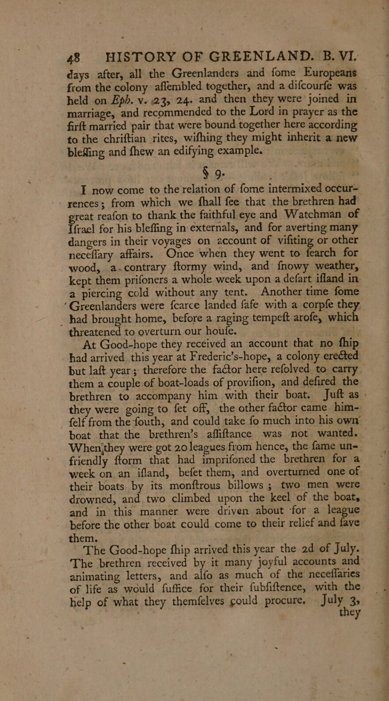 days after, all the Greenlanders and fome Europeans from the colony aflembled together, and a difcourfe was . held on Eph. v. 23, 24. and then they were joined in marriage, and recommended to the Lord in prayer as the firft married pair that were bound together here according to the chriftian rites, wifhing they might inherit a new blefing and fhew an edifying example. | 9 § 9- , | I now come to the relation of fome intermixed occur- -yences; from which we fhall fee that the brethren had reat reafon to thank the faithful eye and Watchman of Ifrael for his blefling in’externals, and for averting many dangers in their voyages on account of vifiting or other neceflary affairs. Once when they went to fearch for wood, a-contrary ftormy wind, and fnowy weather, — kept them prifoners a whole week upon a defart ifland in a piercing cold without any tent. Another time fome ‘Greenlanders were fcarce landed fafe with a corpfe they. _ had brought home, before a raging tempeft arofe, which threatened to overturn our houfe. : al At Good-hope they received an account that no fhip had arrived this year at Frederic’s-hope, a colony erected but laft year; therefore the factor here refolved to carry them a couple of boat-loads of provifion, and defired the brethren to accompany him with their boat. Juft as. they were going to fet off, the other factor came him- {elf from the fouth, and could take fo much into his own boat that the brethren’s afliftance was not wanted. Whenithey were got 20 leagues from hence, the fame un-. friendly fform that had imprifoned the brethren for a week on an ifland, befet them, and overturned one of their boats by its monftrous billows ; two men were. drowned, and two climbed upon the keel of the boat, - and in this manner were driven about for a league before the other boat could come to their relief and fave them. | | AR ~ The Good-hope fhip arrived this year the ad of July. The brethren received by it many joyful accounts and animating letters, and alfo as much of the neceflaries of life as would fuffice for their fubfiftence, with the help of what they themfelves could procure. — July 3 | they er