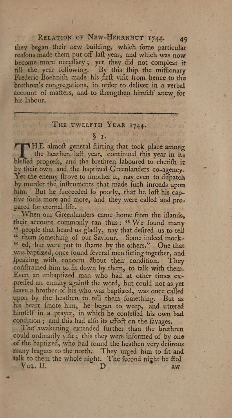 ReLarıon oF NEW-HERRNHUT 1744. 49 they began their new building, which fome particular reafons made them put off laft year, and which was now become’ more neceflary ; yet. they did not compleat it till the, year following. By this fhip the miffionary Frederic. Boehnifh. made his firft vifit from hence to the brethren’s congregations, in. order to deliver in a verbal account of matters, and to ftrengthen himfelf anew, for his labour. ' THE TWELFTH YEAR 1744. FTNHE almoft general ftirring that took place among I the heathen. laft year, continued this year in its blefled progrefs, and the brethren laboured to. cherifh it by their own and the baptized Greenlanders co-agency. Yet the enemy ftrove to fmother it, nay even to difpatch by murder the inftruments that made fuch inroads upon him. But he fucceeded fo poorly, that he loft his cap- tive fouls more and more, and they were called and pre- pared for eternal. life. er ai | ‚When our Greenlanders came home from the iflands, their account commonly ran thus: ““ We found many “* people that heard us gladly, nay that defired us to tell ** them fomething of our Saviour. Some indeed mock- ** ed, but were put to fhame by the others.” One that awas baptized, once found feveral men fitting together, and. {peaking with, concern ‚About their condition.- The conitrained him to fit down by them, to talk with them. Even an unbaptized man who had at other times ex- prefled an enmity againft the word, but could not as yet leave a brother of his who was baptized, was once called upon by the heathen to tell them fomething. But as his heart {mote him, he began to weep, and uttered himfelf in a prayer, in which he confefled his own bad condition; and this had alfo its effect on the favages. » The awakening extended further than the brethren could ordinarily vifit; this they were informed of by one of the baptized, who had found the heathen very defirous many leagues to the north. They urged him.to fit and talk to them the whole night. The fecond night he ftol Vor. Il, D aw