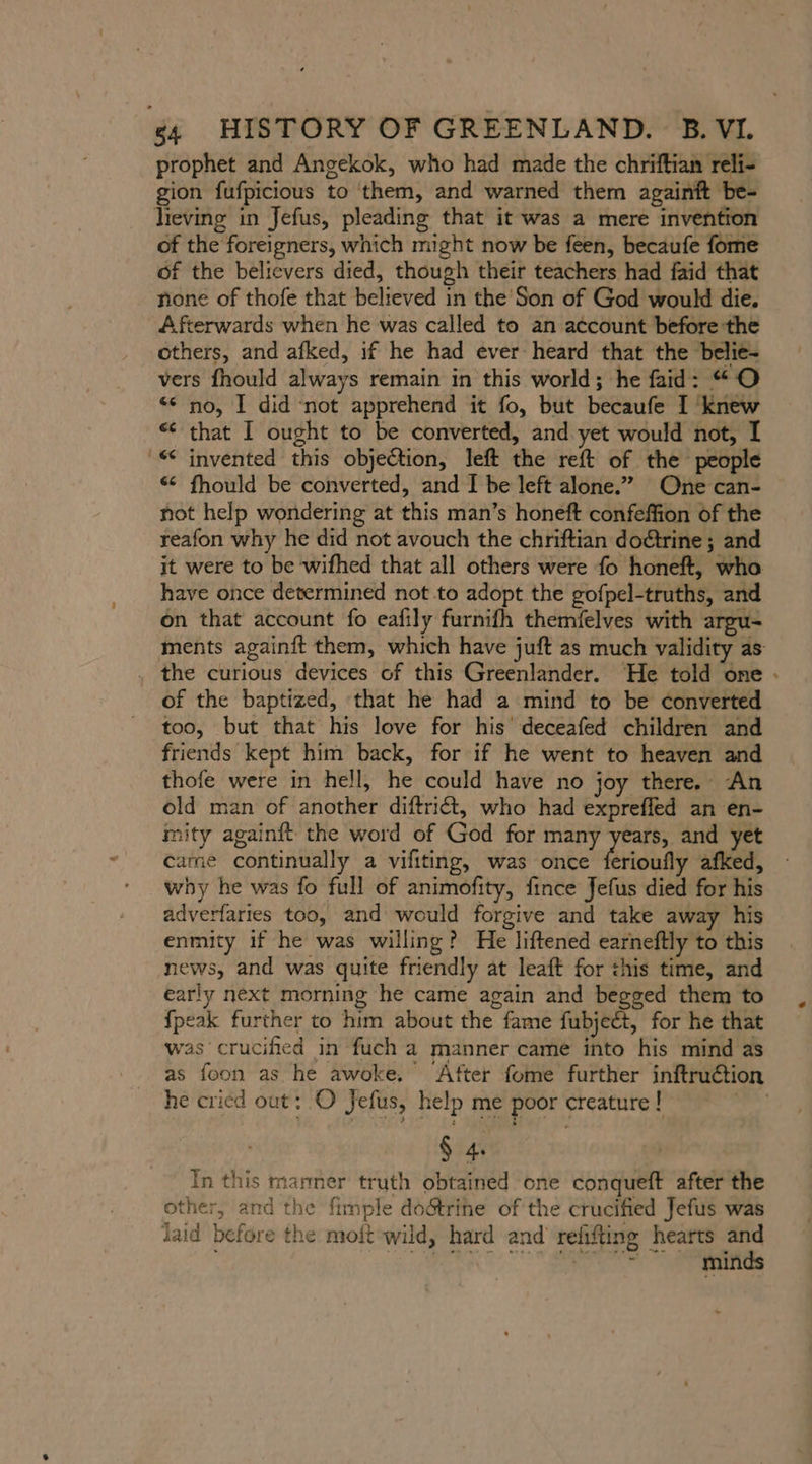 prophet and Angekok, who had made the chriftian reli- gion fufpicious to them, and warned them againft be- lieving in Jefus, pleading that it was a mere invention of the foreigners, which might now be feen, becaufe fome of the believers died, though their teachers had faid that none of thofe that believed in the'Son of God would die. Afterwards when he was called to an account before the others, and afked, if he had ever heard that the belie- vers fhould always remain in this world; he faid: “O no, I did not apprehend it fo, but becaufe I knew “ that I ought to be converted, and yet would not, I - invented this objection, left the reft of the people « fhould be converted, and I be left alone.” One can- not help wondering at this man’s honeft confeffion of the reafon why he did not avouch the chriftian dodtrine; and it were to be wifhed that all others were fo honeft, who have once determined not to adopt the gofpel-truths, and on that account fo eafily furnifh themfelves with argu- ments againft them, which have juft as much validity as . the curious devices of this Greenlander. He told one - of the baptized, that he had a mind to be converted too, but that his love for his deceafed children and friends kept him back, for if he went to heaven and thofe were in hell, he could have no joy there. An old man of another diftriét, who had exprefled an en- mity againft the word of God for many years, and yet came continually a vifiting, was once ferioufly afked, why he was fo full of animofity, fince Jefus died for his adverfaries too, and would forgive and take away his enmity if he was willing? He liftened earneftly to this news, and was quite friendly at leaft for this time, and early next morning he came again and begged them to {peak further to him about the fame fubjeét, for he that was crucified in fuch a manner came into his mind as as foon as he awoke, After fome further inftruction he cricd out: O Jefus, help me poor creature ! “ph $ 4. In this manner truth obtained one conqueft after the other, and the fimple doätrine of the crucified Jefus was laid before the moft wild, hard and refifting hearts and