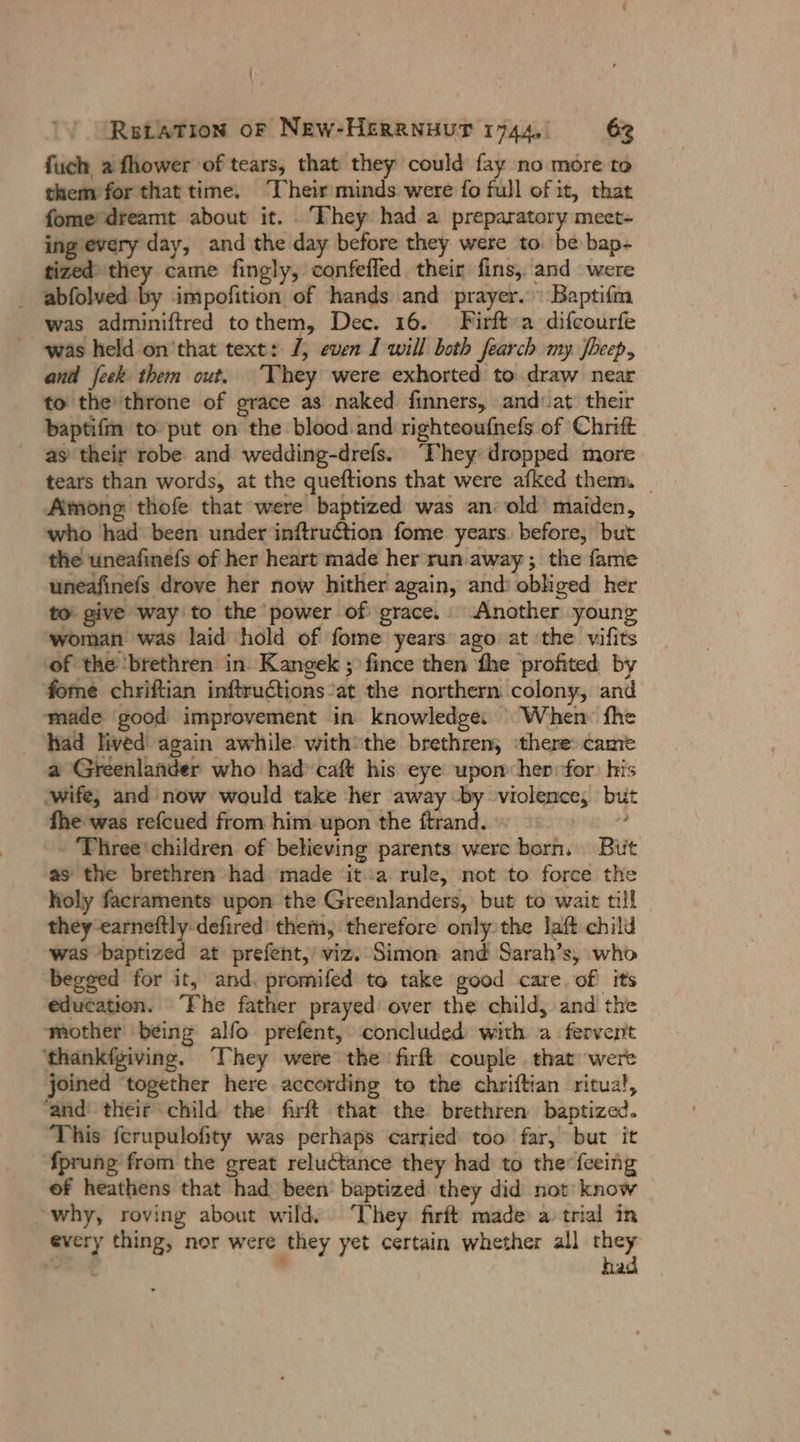 Retation or New-HERRNHUT 1744, 63 fuch afhower of tears, that they could fay no more to them for that time. Their minds. were fo full of it, that fome’ dreamt about it. They had a preparatory meet- ing every day, and the day before they were to. be bap- tized) they came fingly, confefled their fins, and were _ abfolved by impofition of hands and prayer. Baptifm was adminiftred tothem, Dec. 16. Firft:a difcourfe was held on'that text: 7, even I will both fearch my Sheep, and feek them out. ‘They were exhorted to draw near to the throne of grace as naked finners, and-at their baptifm to put on the blood and righteoufnefs of Chrift as their robe and wedding-drefs. “Phey dropped more tears than words, at the queftions that were afked them. _ Among thofe that were baptized was an: old maiden, who had been under inftruction fome years. before, but the uneafinefs of her heart made her run. away; the fame uneafinefs drove her now hither again, and: obliged her to’ give way to the power of grace.. Another young ‘woman was laid hold of fome years ago at the vifits of the ‘brethren in: Kangek ; fince then ‘the profited by fome chriftian inftrudtions at the northern colony, and made good improvement in knowledge: | When: fhe had lived again awhile withthe brethren, ‘there came a Greenlander who had caft his eye upomhep:for his ‚wife, and now would take her away -by violence, but fhe was refcued from him upon the ftrand. - 'Three*children of believing parents were born. But as the brethren had made ita rule, not to force the holy facraments upon the Greenlanders, but to wait till they-earneftly-defired’ them, therefore only the laft child was baptized at prefent,' viz. Simon and Sarah’s, who begged for it, and. promifed to take good care. of its education. The father prayed: over the child, and the ‘mother being alfo prefent, concluded with a fervent ‘thankfgiving. They were the firft couple . that were joined together here according to the chriftian ritual, ‘and their child the firft that the brethren baptized. This ferupulofity was perhaps carried too far, but it fprung from the great reluctance they had to the feeing of heathens that had been baptized they did not: know “why, roving about wild. ‘They firft made a trial in every thing, nor were they yet certain whether all er y 4 hai