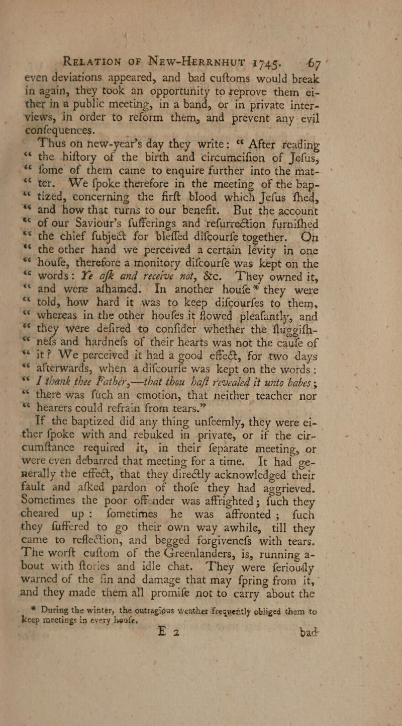 RELATION OF New-HERRNHUT 1745. 67 ' even deviations appeared, and bad cuftoms would break in again, they took an opportunity to reprove them ei- ther in a public meeting, in a band, or in private inter- views, in order to reform them, and prevent any eyil confequences. &amp; € s on new-year’s day they write: ‘* After reading “ the hiftory of the birth and circumcifien of Jefus, “ fome of them came to enquire further into the mat- “ter, We {poke therefore in the meeting of the bap- “&lt; tized, concerning the firft blood which Jefus fhed, “ and how that turns to our benefit. But the account “© of our Saviour’s fufferings and refurrection furnifhed ** the chief fubject for bleffed difcourfe together. On * the other hand we perceived a certain levity in one * houfe, therefore a monitory difcourfe was kept on the “ words: Ye afk and receive not, &amp;c. ‘They owned it, “ and were alhamed. In another houfe * they were “ told, how hard it was to keep difcourfes to them, “€ whereas in the other houfes it fowed pleafantly, and * they were defired to confider whether the Nlusgifh- * nefs and hardnefs of their hearts was not the caule of “eit? We perceived it had a good effeét, for two days “ afterwards, when a difcourie was kept on the words: “© I thank thee Pathér,—that thou haf? revealed it unto babes ; ““ there was füch an emotion, that neither teacher nor ©“ hearers could refrain from tears.” If the baptized did any thing unfeemly, they were ei- ther fpoke with and rebuked in private, or if the cir- cumftance required it, in their feparate meeting, or were even debarred that meeting for a time. It had ge- rerally the effect, that they directly acknowledged’ their fault and afked pardon of thofe they had aggrieved. Sometimes the poor offender was affrighted; fuch they cheared up: fometimes he was affronted ; fuch they fuffered to go their own way awhile, till they came to reflection, and begged forgivenefs with tears. The worft cuftom of. the an is, running 2- bout with ftories and idle chat. They were ferioufly warned of the fin and damage that may fpring from it, and they made them all promife not to carry about the * During the winter, the outragious weather frequently obliged them to keep meetings in every heufe. E 2 bad