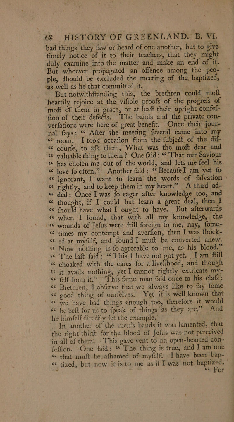 “bad things they faw’ or heard of one another, but to give timely notice of it to their teachers, that they might duly examine into the matter and make an end of it. But whoever propagated an offence among the peo- ple, fhould be excluded the meeting of the. baptized, “as well as he that committed it. | But notwithftanding this, the brethren could moft heartily rejoice at the vifible proofs of the progrefs of “moft of them in grace, or at leaft their upright confef- fion of their defects. The bands and the private con- verfations were here of great benefit. Once their jour- nal fays: ““ After the meeting feveral came into: m; “€ room. I took occafıon from the fubjedt of the aie «© courfe, to af them, What was the moft dear and &lt;&lt; valuable thing to them? One faid: ‘That our Saviour «© has chofen me out of the world, and lets me feel his “ Jove fo often.” Another faid: S° BecaufeI am yet fo «€ ignorant, I want to learn the words of falvation - &lt;&lt; rightly, and to keep them in my heart.” A third ad- ce ded: Once I was fo eager after knowledge too, and « thought, if I could but learn a great deal, then I &lt;¢ fhould have what I ought to have. But afterwards «© when I found, that with all my knowledge, the se wounds of Jefus were ftill foreign to me, nay, fome- «€ times my contempt and averfion, then I was fhock- ec ed at myfelf, and found I muft be converted anew. « Now nothing is fo agreeable to me, as his blood.” “The laft faid: “ This I have not got yet. I am ftill ct choaked with the cares for a livelihood, and though it avails nothing, yet I cannot rightly extricate my- &lt;&lt; felf from it.” This fame man faid once to his clafs: &lt;¢ Brethren, I obferve that we always like to fay fome «© good thing of ourfelves. Yet it is well known that | «© we have bad things enough too, therefore it would «© be beit for us to fpeak of things as they are.” And he himfelf direétly fet the example.’ ae In another of the men’s bands it was lamented, that the right thirft for the blood of Jefus was not perceived in all of them. : This gave vent to an open-hearted con- fefion. -One faid: “The thing is true, and I am one «© that muft be. afhamed of myfelf. [have been bap- se tized, but now it is to me as if I was not. NR ~ . 66 or