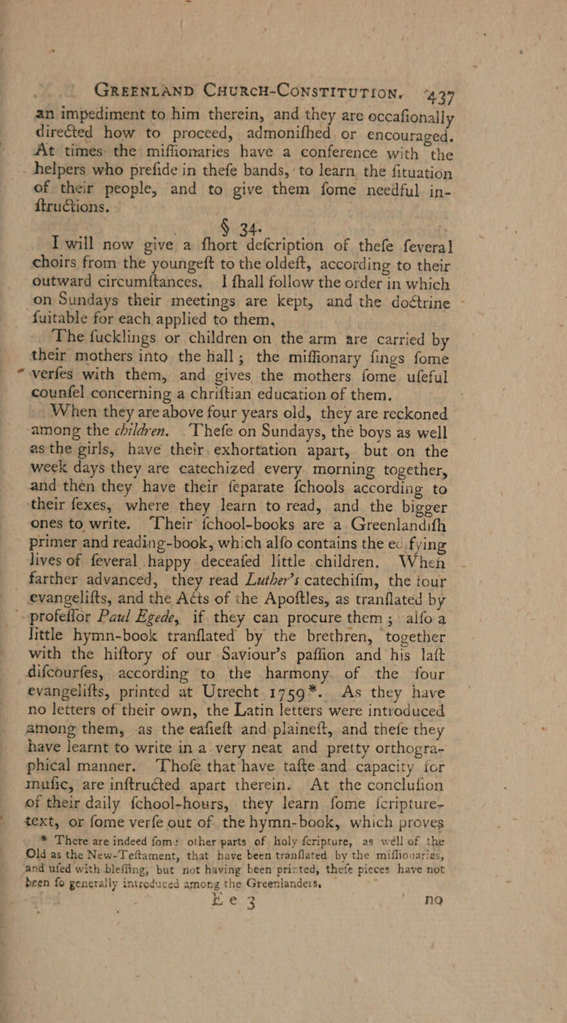 an impediment to him therein, and they are occafionally diredted how to proceed, admonifhed. or encouraged. At times: the miffionaries have a conference with the _ helpers who prefide in thefe bands, to learn the fituation of their people, and to give them fome needful in- {tructions. | 4. | I will now give a ie of thefe feveral choirs from the youngeft to the oldeft, according to their outward circumitances. _ I fhall follow the order in which on Sundays their meetings are kept, and the do&amp;trine - fuitable for each applied to them, The fucklings or children on the arm are carried by their mothers into the hall; the miffionary fings fome verfes with them, and gives the mothers fome ufeful counfel concerning a chriftian education of them. When they are above four years old, they are reckoned ‚among the children, .Thefe on Sundays, the boys as well asthe girls, have their, exhortation apart, but on the week days they are catechized every morning together, and then they have their feparate fchools according to ‘their fexes, where they learn to read, and the bigger ones to write. ‘Their fchool-books are a Greenlandifh primer and reading-book, which alfo contains the ec fying lives of feveral happy deceafed little children, When farther advanced, they read Luther’s catechifm, the tour _ evangelifts, and the Acts of the Apoftles, as tranflated by profeflor Paul Egede, if they can procure them ; alfoa - Jittle hymn-book tranflated by the brethren, together with the hiftory of our Saviour’s paflion and his laft difcourfes, according to the harmony. of the four evangelifts, printed at Utrecht 1759*. As they have no letters of their own, the Latin letters were introduced among them, as the eafieft and plaineft, and thefe they have learnt to write in a very neat and pretty orthogra- phical manner. Thofe that have tafte and capacity for mufic, are inftructed apart therein. At the conclulion of their daily fchool-hours, they learn fome {cripture- text, or fome verfe out of the hymn-book, which proves * There are indeed fom: other parts of holy feripture, as well of the Old as the New-Teftament, that have been tranflated by the miflionaries, and ufed with bleffing, but not having been printed, thefe pieces have not been fo generally introduced among the Greenlanders, . Ee. 3 m