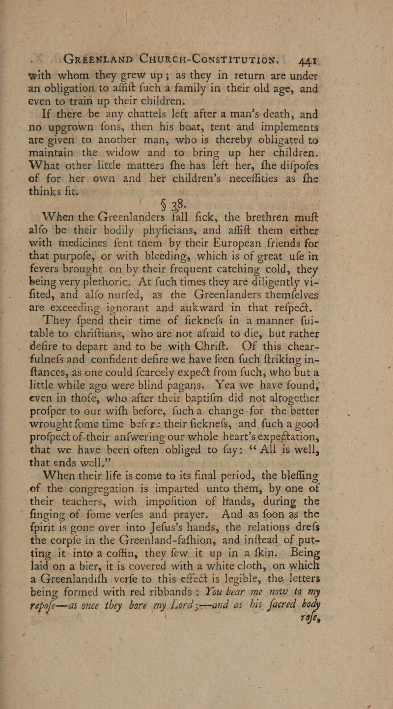 with whom they grew up; asthey in return are under an obligation to aflift {uch a family in their old age, and even to train up their children. | If there be any chattels left after a man’s death, and no upgrown fons, then his boat, tent and implements are given to another man, who is thereby obligated to maintain the widow and to bring up her children. _ What other little matters fhe has left her, fhe difpofes of for her own and her children’s neceflities as fhe thinks fit, 8 When the Elise Al fick, the brethren muft alfo be their bodily phyficians, and aflıft them either with medicines fent taem by their European friends for that purpofe, or with bleeding, which is of great ufe in fevers brought on by their frequent catching cold, they being very plethoric. At fuch times they are diligently vi- fited, and alfo nurfed, as the Greenlanders themielves are exceeding ignorant and aukward ‘in that refpect. They fpend their time of ficknefs in a manner fui- table to chriftians, who are not afraid to die, but rather . defire to depart and to be with Chrift. Of this chear- fulnefs and confident defire we have feen fuch ftriking in- ftances, as one could fcarcely expect from fuch, who but a little while ago were blind pagans. Yea we have found, even in thofe, who after their baptifm did not altogether profper to our wifh before, fucha change for the better — wrought fome time befer: their ficknefs, and fuch a good — profpect of-their anfwering our whole heart’s expectation, that we have been often obliged to fay: “ All is well, that ends well,” When their life is come to its final period, the blefing of the congregation is imparted unto them, by one of their teachers, with impofition of Hands, during the “ finging of fome verfes and prayer, And as foon as the fpirit is gone over into Jefus’s hands, the relations drefs the corpte in the Greenland-fafhion, and inftead of put- ting it into a coffin, they few it up in a fkin. Being aid on a bier, it is covered with a white cloth, on which a Greenlandifh verfe to this effect is legible, the letters being formed with red ribbands: You bear me now to my repofe—as once they bore my Lord ;——and as his. facred body x af,