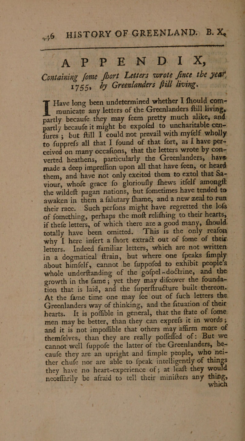 a N AP DEAD (ky Containing fome fhort Letters wrote Jince the year 1755, by Greenlanders Bill living. — Have long been undetermined whether I fhould com- municate any letters of the Greenlanders ftill living, partly becaufe they may feem pretty much alike, and partly becaufe it might be expofed to uncharitable cen-. {ures ; but fill I could not prevail with myfelf wholly to fupprefs all that I found of that fort, as I have per- ceived on many occafions, that the letters wrote by con- verted heathens, particularly the Greenlanders, have made a deep impreflion upon all that have feen, or heard them, and have not only excited them to extol that Sa- viour, whofe grace fo glorioufly fhews itfelf a the wildeft pagan nations, but fometimes have tended to awaken in them a falutary fhame, and a new zeal to run their race. Such perfons might have regretted the lofs of fomething, perhaps the moft relifhing to their hearts, if thefe letters, of which there are a good many, fhould, totally have been omitted. This is the only reafon _ why I here infert a fhort extra&amp;t out of fome of tbeis letters. Indeed familiar letters, which are not written in a dogmatical ftrain, but where one fpeaks fimply about himfelf, cannot be fuppofed to exhibit people’s whole underftanding of the gofpel -doCtrine, and the growth in the fame; yet they may difcover the founda- tion that is laid, and the fuperftru€ture built thereon. _ At the fame time one may fee out of fuch letters the, Greenlanders way of thinking, and the fituation of their hearts. It is poflible in general, that the ftate of fome, men may be better, than they can exprefs it in words ; and it is not impoflible that others may affirm more of themfelves, than they are really noffeffed ‘of: But we _ cannot well fuppofe the latter of the Greenlanders, be- caufe they are an upright and fimple people, who ‘nei- ther chufe nor are able to {peak intelligently of things they have no heart-experience of; at leaft they would neceflarily be afraid to tell their minifters any an: 7 Ww