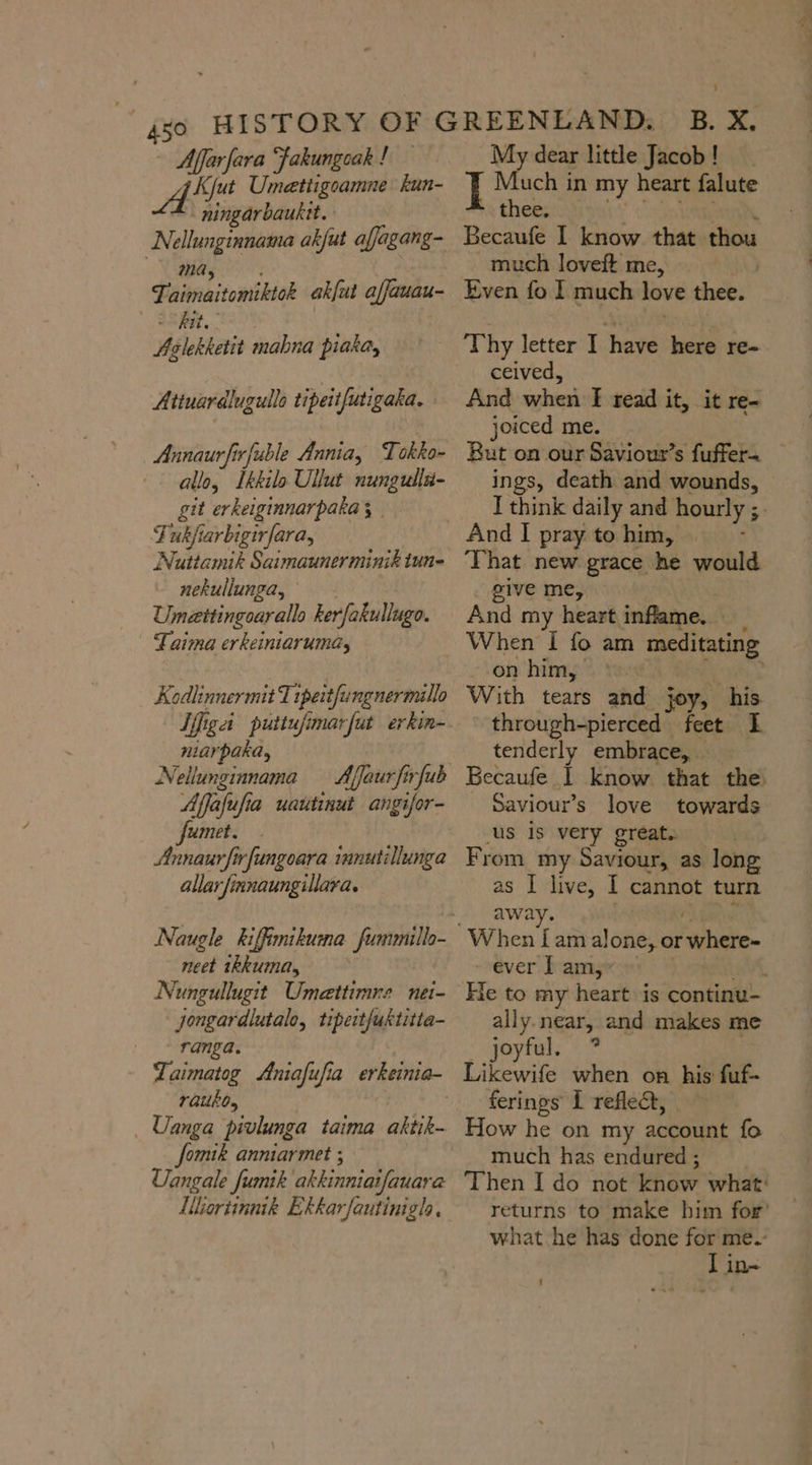 Affarfara fakungoak ! BE Umettigoamne kun- ningarbauktt. Nellunginnama akfut affagang- ma, Piaiaitowiibion akful a auau- SS het. Aslekketit mabna piaka, Attuardlugullo tipeitfutigaka. Annaurfirfuble Annia, Tokko- allo, Ikkilo Ullut nungulls- git erkeiginnarpaka ; rj 4 ukfiarbigirfara, Nuttamik Saimaunerminik tun- nekullunga, Umeettingoarallo kerfakullugo. Taima erkeiniarumay Kodlinnermit Tıpei tYungnermällo Iigai puttufimarfut erkin- niarpaka, Nellunginnama — Affaurfirfub Affafufia uautinut angifor- umet. Annaurfirfungoara innutillunga allar finnaungillara. neet ıkkuma, Nungullugit Umettimne nei- Jongardlutale, tipeitfuktitta- ranga. Taimatog Aniafufia erkeinia- rauko, ‚ Uanga pivlunga taima AN fomik anniarmet ; Uangale fumik akkinniaifauara Ulortinnik Ekkarfautinigla My dear little Jacob ! I Much in my heart falute -. thee. Becaufe I know that thou much loveft me, Even fo I much love thee: Thy letter I have here re- ceived, And hal I read it, it re- joiced me. But on our Saviour’s fuffer. ings, death and wounds, That new grace he would give me, And my heart inflame. When I fo am meditating --on him, With tears and joy, his through-pierced feet I tenderly embrace, Saviour’s love towards us is very great. as I live, 1 cannot turn awa When I aft alone, or hale ever J am, ally. near, and makes me joyful. *? Likewife when on his fuf- ferings I reflect, How he on my account fo much has endured ;