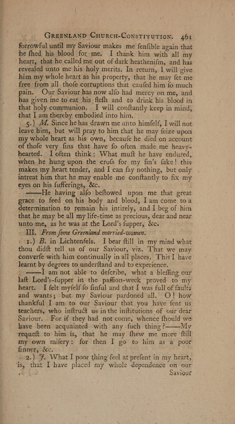 Sorrowful until my Saviour makes me fenfible again that he fhed his blood for me. I thank him with all my heart, that he called me out of dark heathenifm, and has revealed unto me his holy merits, In return, 1 will give him my whole heart as his property, that he may fet me free from all. thofe corruptions that caufed him fo much pain. Our Saviour has now alfo had mercy on me, and has given me-to eat his flefh and to drink his blood in that ‘holy communion. I will conftantly keep in mind, that I am thereby embodied into him. 5.) MM. Since he has drawn me unto himfelf, I will not po him, but will pray to him that he may feize upon my whole heart as his own, becaufe he died on account of thofe very fins that have fo often made me heavy- hearted. I often think: What muft he have endured, when he hung upon the crofs for my fin’s fake! this makes my heart tender, and I can fay nothing, but only intreat him that he may enable me conftantly to fix my eyes on his fufferings, &amp;c. He having alfo beftowed upon me that great grace to feed on his body and blood, Iam come toa determination to remain his intirely, nd I beg of him that he may be all my life-time as precious, dear and near unto me, as he was at the Lord’s fupper, &amp;c. - II. From fome Greenland married-women. 1.) B. in Lichtenfels. I bear fill in my itd whee thou didft tell us of our Saviour, viz. Chat we may converfe with him continually in all places. This I have learnt by degrees to underftand and to experience. { am not ‘able to defcribe, what a bleffing our laft Lord’s- fupper in the paflion-week proved to my heart. I felt myfelf fo finful and that I was full of faults and wants; but: my Saviour pardoned all. O! how thankful I am: to our Saviour that you have fent us teachers, who inftruct us inthe inftitutions of our dear Saviour. . For if ‘they had not come, whence fhould we have been acquainted with any fuch thing? My requeft to him is, that he may fhew me more ftill my own mifery: for then I go to him as a poor finner, &amp;c. 2.) 7. What-I poor thing feel at prefent in my heart, is, that I have placed my whole -dependence on: our Saviour