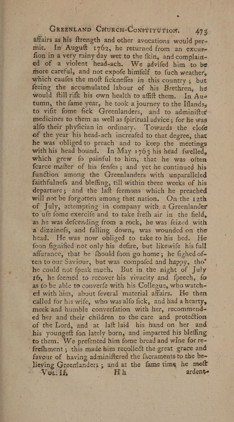 * GREENLAND CHur¢H-Constitt tion. 473 affairs as his ftrength and other avocations would per- mit. In Auguft 1762, he returned from an excur- fion in a very rainy day wet to the fkin, and complain- ed of a violent head-ach. We advifed him to be more careful; and not expofe himfelf to fuch weather, which caufes the moft ficknefles in this country ; but fecing the accumulated labour of his Brethren, he would ftill rifk his own health to affift them. In Aus tumn, the fame year, he took a journey to the Iflands, . to vifit fome fick Greenlanders, and to adminifter medicines to them as well as fpirituäl advice ; for he was alfo their phyfician in ordinary. Towards the clofe of the year his head-ach increafed to that degree, that he was obligedto preach and to keep the meetings with his head bound. In May 1763 his head fwelled, which grew fo painful to him, that he was often fcarce matter of his fenfes ; and yet he continued his function among the Greenlanders with unparalleled faithfulnefs and bleffing, till within three weeks of his departure; and the laft fermons which he preached will not be forgotten among that nation, On the ıath of July, attempting in company with, a Greenlander to ufe fome exercife and to take frefh air in the field, as he was defcending from a rock, he was feized with a dizzinefs, and falling down, was wounded on the head. He was now obliged to take to his bed. He foon fignified not only his defire, but likewife his full affurance, that he fhould foon go home; he fighed of- ten to our Saviour, but was compofed and happy, tho’ he could not fpeak much. But in the night of July 16, he feemed to recover his vivacity and fpeech, fo as to be able to converfe with his Collexue, who watch- ed with him, about feveral material affairs. He then called for his wife, who was alfo fick, and had a hearty, meek and humble converfation with her, recommend- ed her and their children to the care and protection of the Lord, and at laft laid his hand on her and ‚his youngeft fon lately born, and imparted his blefing | “to them. We prefented him fome bread and wine for re- ‘frefhment ; this made him recollet the great grace and favour of having adminiftered the facraments to the be- lieving Greenlanders ; and at the fame time he moft Vor Ik | Hh ardent»