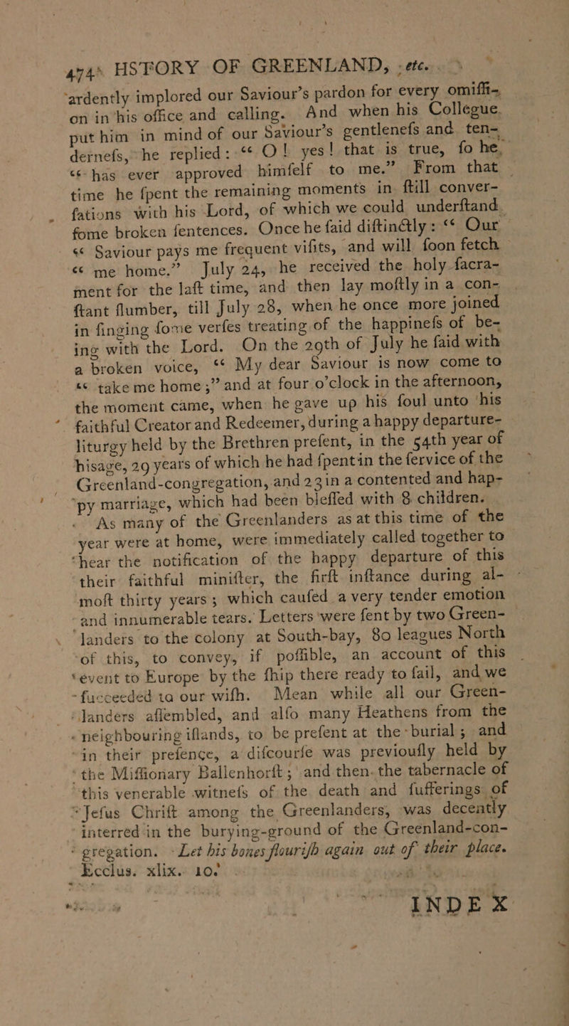 ‘ardently implored our Saviour’s pardon for every omifft- on in’his office and calling. And when his Collegue. put him in mind of our Saviour’s gentlenefs and ten- time he fpent the remaining moments in. ftill conver- fome broken fentences. Once he faid diftinétly : ““ Our « me home.” July 24, he received the holy facra- ment for the laft time, and then lay moftly in a con- {tant flumber, till July 28, when he once more joined in finging fome verfes treating of the happinefs of be- ing with the Lord. On the 29th of July he faid with a broken voice, ““ My dear Saviour is now come to “© take me home;” and at four o’clock in the afternoon, the moment came, when he gave up his foul unto ‘his faithful Creator and Redeemer, during a happy departure- liturgy held by the Brethren prefent, in the 54th year of hisage, 29 years of which he had fpentin the fervice of the Greenland-congregation, and 23in a contented and hap- “py marriage, which had been bieffed with &amp; children. As many of the Greenlanders as at this time of the year were at home, were immediately called together to ‘hear the notification of the happy departure of this moft thirty years; which caufed avery tender emotion “and innumerable tears. Letters ‘were fent by two Green- landers to the colony at South-bay, 80 leagues North of this, to convey, if poffible, an account of this ‘event to Europe by the fhip there ready to fail, and we -fucceeded ta our wifh. Mean while all our Green- ‘Janders aflembled, and alfo many Heathens from the neighbouring iflands, to be prefent at the burial ; and “in their prefence, a difcourfe was previoufly held by ‘the Miffionary Ballenhorft; ‚and then. the tabernacle of this venerable witnefs of the death and fufferings. of “Jefus Chrift among the Greenlanders, was decently “interred in the burying-ground of the Greenland-con- : gregation. - Let his bones flourish again out of their place. Ecclus. xlix. 10. . | rad ? SE NDE X os _— . a