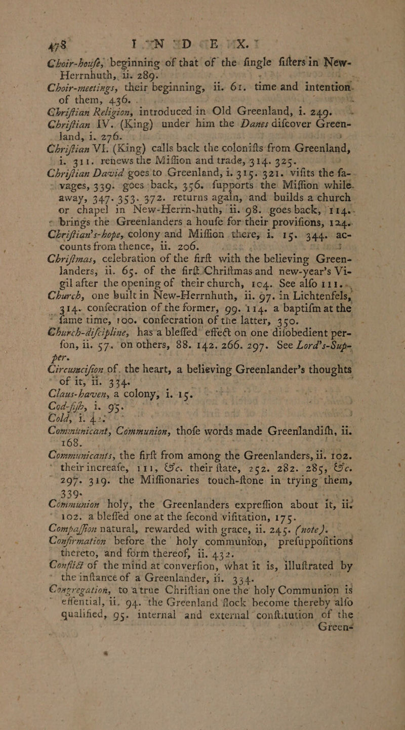 Choir-houfe, beginning of that of the fingle fifters in so Herrnhuth,. i. 289. ni Choir-meetings, their beginning, li, 61. time and intention. of them, 436. . pie Chriftian Religion, introduced i in Old Greenland, i. eng.‘ k Chriftian IV. (King) under him the Danes difcover erg land, i. 276. Chriftian VE Räng) calls back the colonifts from Greenland, i. 311. renews the Miflion and trade, 314. 325. Chriftian David goes to Greenland, 1. 315.321. vifits the fa- vages, 339. goes back, 356. fupports the Miffion while. away, 347. 353. 372. returns again, and builds a church or chapel in New-Herrn.huth, 'n.'98. goes back, )114.- © brings the Greenlanders a houfe for their provifions, 124. Chriftian’s-hope, colony and Miflion there; i. 15. 344. ac- counts from thence, ii. 206. Chrifimas, celebration of the firft with the believing rap landers, 11. 65. of the fir Chriitmas and new-year’s Vi- | gil after the opening of their church, 104. See alfo 111... Church, one builtin New-Herrnhuth, ii. 97. in Lichtenfels, 14. confecration of the former, gg. 114. a baptifm at the 4 une time, 100. confecration of the latter, 350. : Church-difcipline, has a bleffed effe&amp; on one difobedient per- fon, ii. 57. on others, 88. 142. 266. 297. See Lord’s-Sup- er. Gee on of. the heart, a believing Greenlander’s thoughts Of tee ih, 334% Claus- haven, a colony, i 1,04 5- Cod-fijb, 1. 95. Colas. BA ame eS “ | Comzninicant, Communion, thofe words made Gr eenlandith, i. 108. 4, Communicants, the firft from among the Greenlanders, i ii. 102. “ their increafe, 111, &amp;c. their ftate, 252. 282. 285, &amp;%e. “297. 319. the Miffionaries touch- flone in trying them, 33 RR holy, the Gieculahtlts expreflion about it, ii. 102. ableffed one at the fecond vifitation, 175. Compaffion natural, rewarded with grace, 11. 245. (note). Confirmation before the holy communion, prefuppofitions thereto, and form thereof, ii. 432. Confli£ of the mind at converfion, what it is, illuftrated by ' the inftance of a Greenlander, ii. 334. Congregation, to atrue Chriftian one the holy Communion is effential, ii. 94. the Greenland flock become thereby alfo qualified, 95. internal and exter nal confi.tution of the Ä | Greens