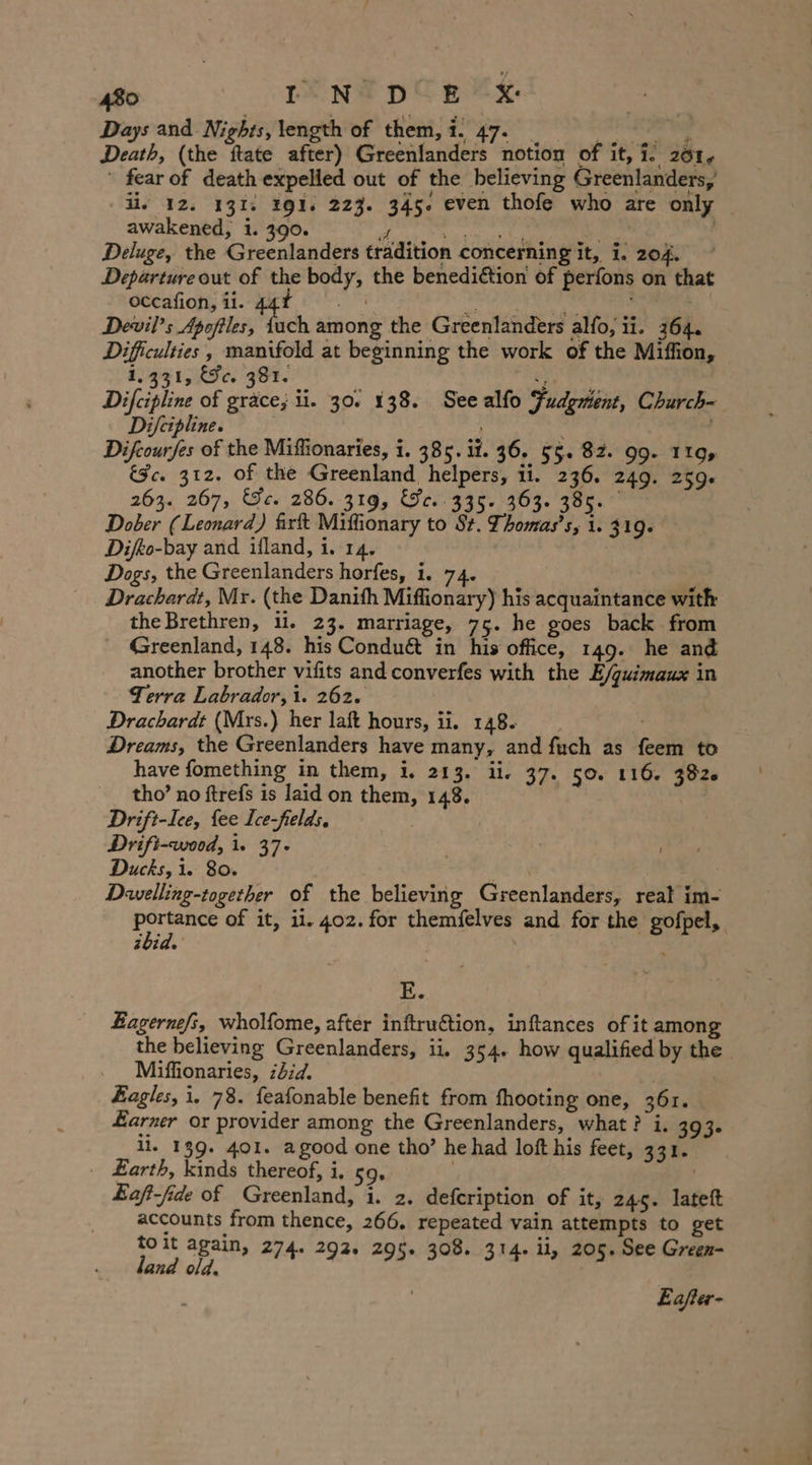 Days and Nights, length of them, i. 47. _ _ _, Death, (the ftate after) Greenlanders notion of it, i. 201. ' fear of death expelled out of the believing Greenlanders, li, 12. 131. 191. 223. 345. even thofe who are only awakened, i. 390. of + 2 Saath dees ee | Deluge, the Greenlanders tradition concerning it, i. 204. Departureout of the body, the benedidtion of perfons on that oceafion, ii. 44 ARE RR Devil’s Apoftles, {uch among the Greenlanders alfo, ii. 364. Difficulties, manifold at beginning the work of the Miffion, 1431, Fc. 381. Ries | Difcipline of grace; ii. 30. 138. Seealfo Fudgment, Church- Difeipline. | Difcourfes of the Miffionaries, i. 385. it. 36. 5%. 82. 99. 119, &amp;c. 312. of the Greenland helpers, ii. 236. 249. 259. 263. 267, Se. 286. 319, &amp;r..335. 363. 385. Dober (Leonard) firft Miffionary to St. Thomas’s, 1.319. Difeo-bay and ifland, i. 14. Dogs, the Greenlanders horfes, i. 74. Drachardt, Mr. (the Danith Miffionary) his acquaintance with the Brethren, 11. 23. marriage, 75. he goes back from Greenland, 148. his Conduét in his office, 149. he and another brother vifits and converfes with the E/quimaux in Terra Labrador, 1. 262. Drachardt (Mrs.) her laft hours, ii. 148. Dreams, the Greenlanders have many, and fuch as feem to have fomething in them, i. 213. ii. 37. 50. 116. 382 tho’ no ftrefs is laid on them, 148. | Drift-Ice, fee Ice-fields, | Drift-wood, i. 37- Ducks, i. 80. . : Dwelling-together of the believing Greenlanders, reat im- Susi of it, il. 402. for themfelves and for the gofpel, ibid. ; E. Lagernefs, wholfome, after inftru&amp;tion, inftances of it amon the believing Greenlanders, ii, 354. how qualified by the Miffionaries, 2d. Eagles, i, 78. feafonable benefit from fhooting one, 361. Harner or provider among the Greenlanders, what? i. 393. il. 139. 401. agood one tho’ he had loft his feet, 331. _ Earth, kinds thereof, i. 59, . Eaft-fide of Greenland, i. 2. defcription of it, 245. lateft accounts from thence, 266, repeated vain attempts to get toit again, 274. 292. 295. 308. 314. il, 205. See Green- land old. Eafler-