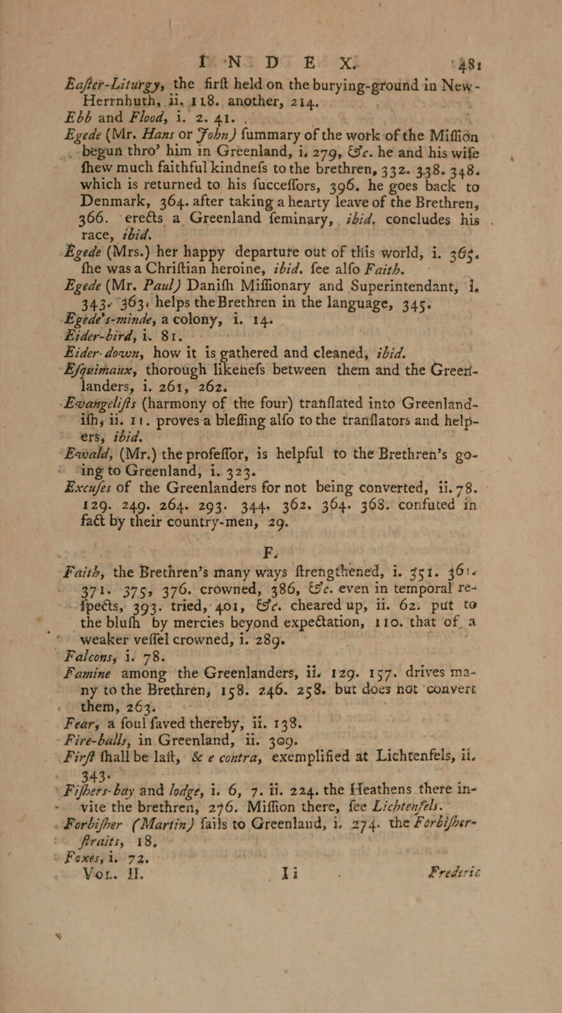 MeN DG BY XE ‘481 Eafter-Liturgy, the firft held on the burying-ground in New- Herrnhuth, ii, 118. another, 214. Ebb and Flood, i. 2. 41. . | Egede (Mr. Hans or Fohn) fummary of the work of the Miffiön _. begun thro’ him in Greenland, i. 279, &amp;c. he and his wife fhew much faithful kindnefs tothe brethren, 332. 338. 348. which is returned to his fucceffors, 396. he goes back to Denmark, 364. after taking a hearty leave of the Brethren, 366. -ereéts a Greenland feminary, bid. concludes his . _ race, tbid. | ‚Egede (Mrs.) her happy departute out of this world, i. 368. fhe was a Chriftian heroine, ibid. fee alfo Faith. Egede (Mr. Paul) Danifh Miffionary and Superintendant, i, 343+ 363: helps the Brethren in the language, 345. ‚Egede’s-minde, a colony, i. 14. Eider-bird, i. 81. Eider. down, how it is gathered and cleaned, iid. E/geimaux, thorough likenefs between them and the Greer- landers, 1. 261, 262. -Evangelifts (harmony of the four) tranflated into Greenland- ifh, ii. 11. proves a blefling alfo tothe tranflators and help- ers, ibid. ‘Exwald, (Mr.) the profeffor, is helpful to the Brethren’s go-  ing to Greenland, 1. 323. Excufes of the Greenlanders for not being converted, 11.78. 129. 249. 264. 203. 344. 362. 364. 368. confuted ih fact by their country-men, 29. . F: . Faith, the Brethren’s many ways ftrengthened, i. 351. 361. 371. 375, 376. crowned, 386, &amp;c. even in temporal re- {pects, 393. tried, 401, &amp;c. cheared up, ii. 62. put to ‚the blufh by mercies beyond expectation, 110. that of a * weaker veffel crowned, i. 289. , | Falcons, 1. 78. Famine among the Greenlanders, lis 129. 157. drives ma- ny tothe Brethren, 158. 246. 258. but does not ‘convert them, 263. : Fear, a foul faved thereby, ii. 138. Fire-balls, in Greenland, ii. 309. ee Firft thall be lait, &amp; e contra, exemplified at Lichtenfels, ii. F vipers Baty and lodge, i. 6, 7. ti. 224. the Heathens there in- vite the brethren, 276. Miffion there, fee Lichtenfels. Forbifher (Martin) {ails to Greenland, i. 274. the Foröi/her- frraits, 18, © Foxes, i, 72. , Vor. I. ki Frederic