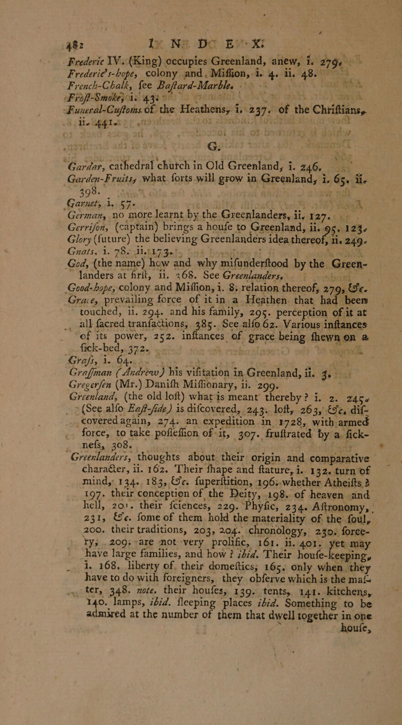 Frederie IV. (King) occupies Greenland, anew, i. 279, Frederies-hope, colony and, Miflion,-i. 4. ii, 48. French-Chalk, fee Baftard-Marble. itp +8 Frof-Smokej als 4zeo0 a we eh a. Funeral-Cuftoms of the Heathens, i. 237. of the Chriftiansy ; Me Ag le. Pg fle 2:03 rishi an De | \ = % ge RA A te 1a {5 i „as 3 4 gal Zs “Gardar, cathedral chutch in Old Greenland, i. 20 coke Garden-Fruits, what. forts will grow in Greenland, i, 65. ü. 398. u | Rs Garnet, 1. 57&gt; tt Seach German, no more learnt by the Greenlanders, ii. 127... Gerrifon, (captain) brings a houfe to Greenland, ii. 5.123. Guats.1. 285 HALA ato | Glory (future) the believing Greenlanders idea thereof, 11. 249- e) how and why mifunderftood by the Green- God, (the nam Ä ~ landers at firit, ii. 268. See Greenlanders, a oe Good-hope, colony and Miffion, i. 8; relation thereof, 279 We. Grae, prevailing force of it in a Heathen. that had. been touched, ii. 294. and his family, 295. perception of it at ‚ all facred tranfattions, 385..Sce alfo 62. Various inftances of its power, 252. inftances of grace being fhewnen a „Stsck-bed,.372. „. i oral Us Sed Grafs, 1. O40. 3. 8 . | Graffman ( Andrew) his vifitation in Greenland, ii. 3. Greger/en (Mr.) Danifh Miffionary, ti. 299. Greenland, (the old loft) whats meant’ thereby? i. 2. 2456 _ 1 (See alfo Eaf-fide) is difcovered, 243. lott, 263, Ic, dif- coveredagain, 274. an expedition in 4728, with armed force, to take poflefion of it, 307. fruftrated by a. fick- nefs, 308. . ald Greenlanders, thoughts about their origin and comparative charater, ii. 162. Their fhape and ftature, i. 132. turn of mind,: 134. 183, Ge. fuperitition, 196..whether Atheifts 2 197. their conception of the Deity, .198. of heaven and hell, 201. their fciences, 229. Phyfic, 234. Aftronomy, . 231, &amp;e. fome of them hold the materiality of the foul, 200. their traditions, 203, 204. chronology, 230. force- ty; „209: are mot very prolific, 161. ii. 401. yet may have large families, and how ? did. Their houfe-keeping, _ 1, 168. liberty of, their domeftics; 165. only when they have to do with foreigners, they obferve which is the maf= ter, 348. nore. their houfes, 139. tents, 141. kitchens, 140. lamps, ibid. fleeping places idid. Something to be admired at the number of them that dwell together in pe d hou e, . nn