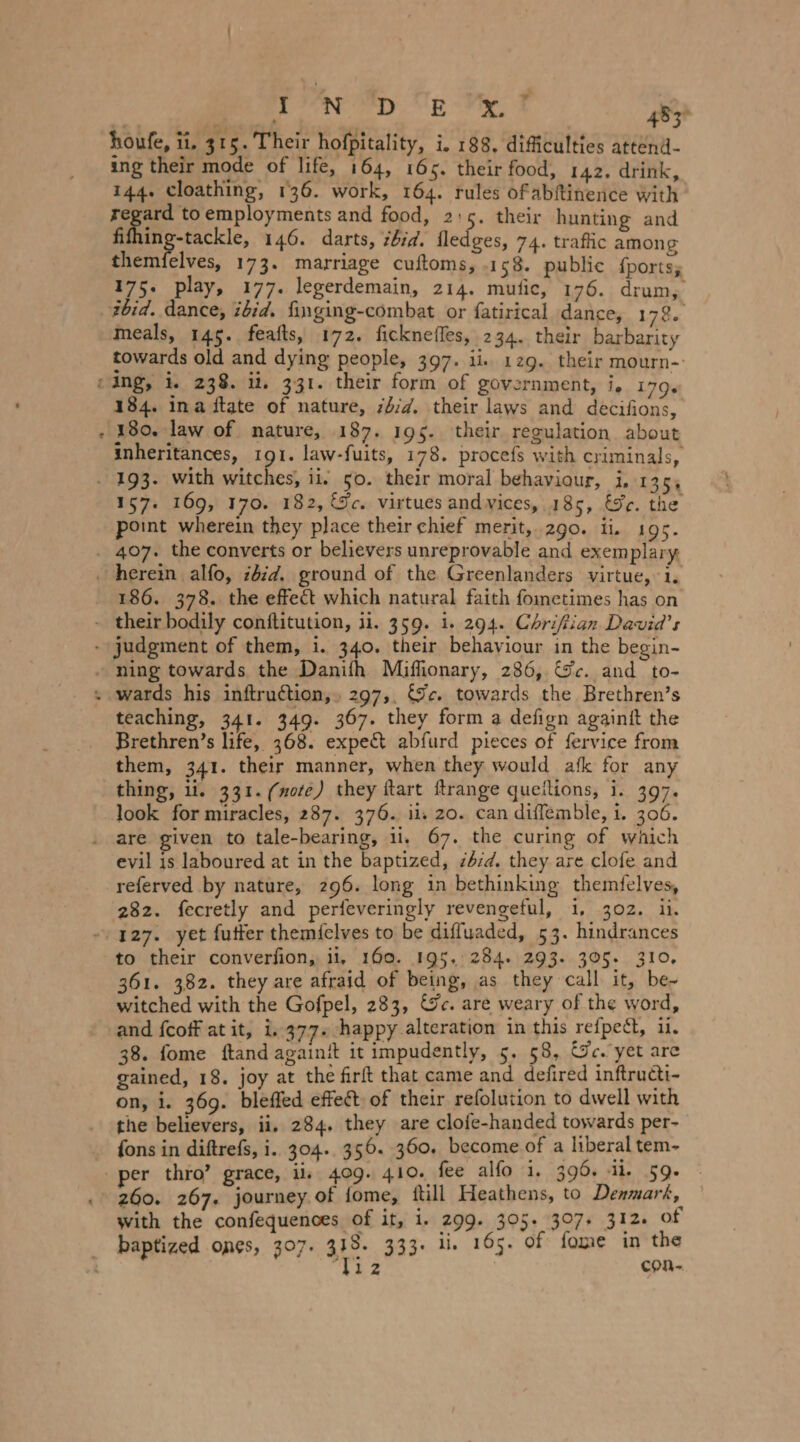 tee eel. ee FE 483° houfe, ii. 315. Their hofpitality, i. 188, difficulties attend- ing their mode of life, 164, 165. their food, 142. drink, 144. cloathing, 136. work, 164. rules ofabftinence with DS toemployments and food, 2:5. their hunting and fifhing-tackle, 146. darts, ‘bid. fledges, 74. traflic among themfelves, 173. marriage cuftoms, 158. public fports, 175. play, 177. legerdemain, 214. mufic, 176. drum, zbid. dance, ibid. finging-combat or fatirical dance, 178« meals, 145. feafts, 172. ficknefles, 234. their barbarity towards old and dying people, 397. ii. 129. their mourn-: cing, i. 238. il. 331. their form of government, i. 179. 184. ina ftate of nature, b/d. their laws and decifions, 180. law of nature, 187. 195. their regulation about inheritances, 191. law-fuits, 178. procefs with criminals, . 193. with ne ii, 50. their moral behaviour, i. 135; 157. 169, 170. 182, rc. virtues andvices, 185, &amp;r. the point wherein they place their chief merit,..2go. ii. 195. . 407. the converts or believers unreprovable and exemplary _ herein alfo, zbid. ground of the Greenlanders virtue, 1. 186. 378. the effect which natural faith fometimes has on - their bodily conftitution, ii. 359. i. 294. Chrifiian Davia’s - judgment of them, i. 340. their behaviour in the begin- - ning towards the Danifh Miflionary, 286, &amp;c. and to- teaching, 341. 349. 367. they form a defign againit the Brethren’s life, 368. expect abfurd pieces of fervice from them, 341. their manner, when they would afk for any thing, ii. 331. (note) they ftart ftrange queilions, i. 397. look for miracles, 287. 376. iis zo. can diffemble, i. 306. . are given to tale-bearing, il. 67. the curing of which evil is laboured at in the baptized, z2:d. they are clofe and referved by nature, 296. long in bethinking themfelves, 282. fecretly and perfeveringly revengeful, 1, 302. ii. 127. yet futter themfelves to be diffuaded, 53. hindrances to their converfion,. ii, 160. 195. 284. 293. 305. 310, 361. 382. they are afraid of being, as they call it, be- witched with the Gofpel, 283, &amp;c. are weary of the word, and fcoff at it, i. 377. happy alteration in this refpect, 11. 38. fome ftand againit it impudently, 5. 58, Gc. yet are gained, 18. joy at the firft that came and defired inftructi- on, i. 369. blefled effect of their refolution to dwell with the believers, ii, 284. they are clofe-handed towards per- fons in diftrefs, i. 304. 356. 360. become of a liberal tem- per thro’ grace, ii, 409. 410. fee alfo i, 396. ü. 59. 260. 267. journey of fome, fill Heathens, to Denmark, with the confequenoes of it, i. 299. 305. 307+ 312. of _ baptized ones, 307. 313. 333. ii. 165. of fome in the ‘T12 con-