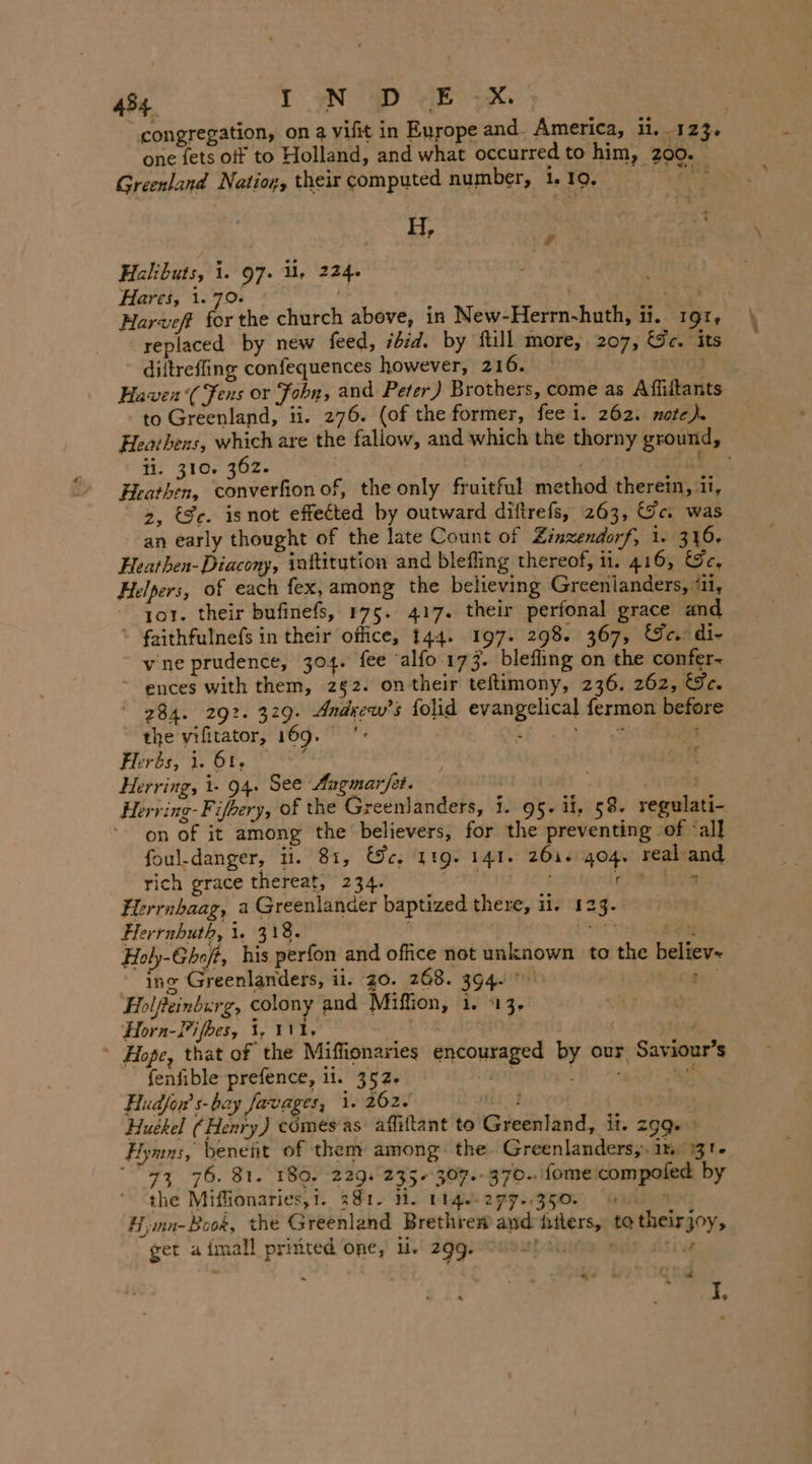 4%4, IN PD dE | congregation, on a vifit in Europe and. America, ii. 123. one {ets off to Holland, and what occurred to him, 200. Greenland Natior, their computed number, 1.10, ik H, ’ Halibuts, 1. 97. U, 224. Hares, 1.70. | i hg Harveft for the church above, in New-Herrn-huth, ii. 19z, replaced by new feed, ibid. by ftill more, 207, Ge. its diitreffing confequences however, 216. — 08 Hawen‘(Fens or John, and Peter) Brothers, come as Affiitants to Greenland, ii. 276. (of the former, fee i. 262. note) Heathens, which are the fallow, and which the thorny ground, ti. 310. 362. lab. Heathen, Lea serhiol of, the only fruitful method therem, ii, 2, Se. isnot effected by outward diftrefs, 263, Ge. was an early thought of the late Count of Zinzendorf, i. 316. Heathen- Diacony, inftitution and blefling thereof, 11. 416, &amp;e, Helpers, of each fex, among the believing Greenlanders, ‘il, tor. their bufinefs, 175. 417. their perfonal grace and ‘ faithfulnefs in their office, 144. 197. 298. 367, Ge. di- vine prudence, 304. fee 'alfo 173. blefling on the confer- “ ences with them, 252. ontheir teftimony, 236. 262, €Fe. 284. 292. 329. Andrew's folid evangelical fermon before the vifitator, 169. '* Be Like ee Herbs, 1. 61. ah Herring, 1- 94. See Augmar/ét. . Herring-Fifhery, of the Greenlanders, i. 95. ii, 58. regulati- on of it among the believers, for the preventing of ‘all foul-danger, it. 81, We, 119. 141. 261. 404. real and rich grace thereat, 234. x VER Hg re tvs Flerrnbaag, a Greenlander baptized there, MET &lt;¥- Herrnhuth, 1. 318. ar) x Holy-Gho/t, his perfon and office not unknown to the believ~ ing Greenlanders, il. 20. 268. 394. wa Holfeinburg, colony and Miffion, 1. 13. Horn-Pifhes, 1, 111, * Hope, that of the Miffionaries encouraged by our Saviour’s fenfible prefence, ii. 352. un : . iat Hudfor s- bay Javages, 1. 262. iio} oe: Huekel (Henry) comes as affiftant to Greenland, it. 299 » Hymns, benefit of them among the Greenlanders,. 1%, 131. 73 76. 81. 180. 229. 235. 307.- 370. fome compoled by the Miffionaries,i. 381. Hi. 114. 277..350. wu % H;ınn-Book, the Greenland Brethre@ and hilers, to theirjoy, ger a imall printed one, li. 299. rt Arie Fr he &amp; Q a I,