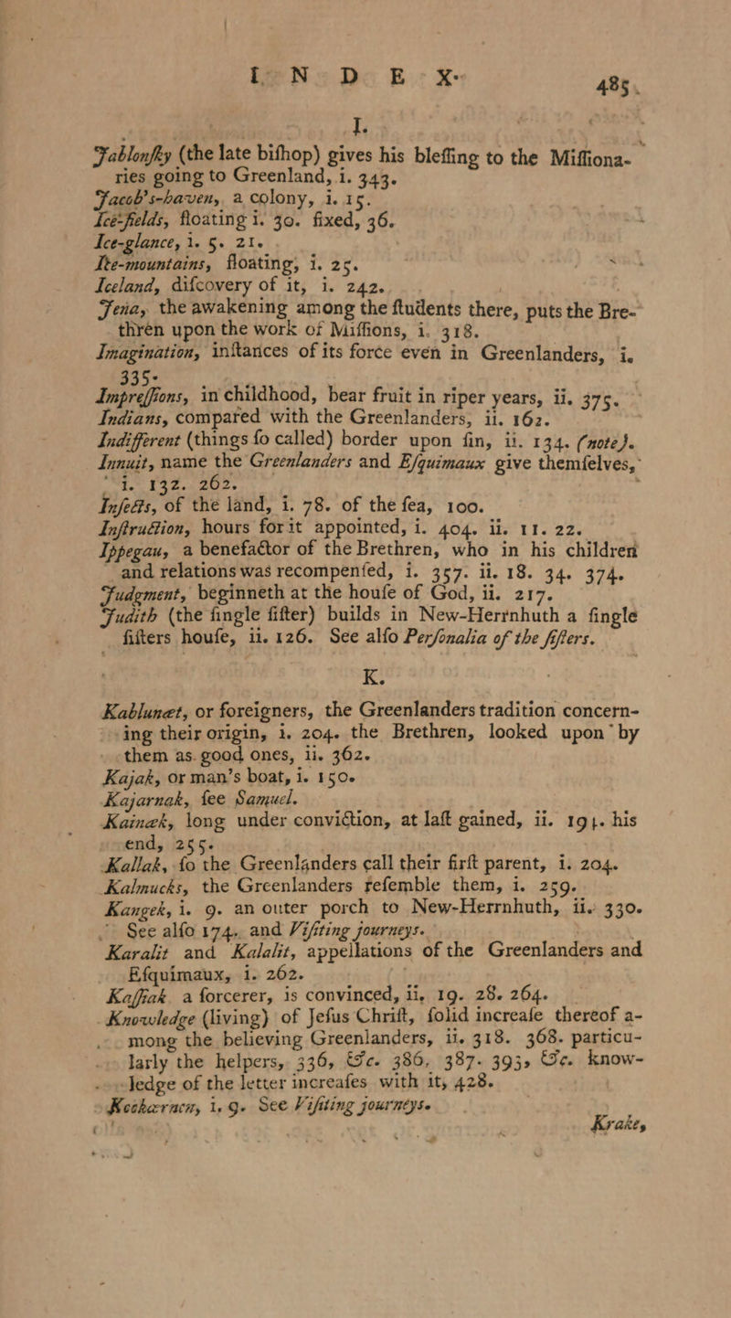 Fablonfky (the late bifhop) gives his blefing to the Mifliona- ries going to Greenland, i. 343. Facob’s-haven, a colony, i. 15. Jee:felds, floating 1. 30. fixed, 36. Ice-glance, 1. 5. 21. Ite-mountains, floating, i. Zt. } “3 Iceland, difcovery of it, i. 242. Jena, the awakening among the ftudents there, puts the Bre- thren upon the work of Miffions, i. 318. Imagination, initances of its force even in Greenlanders, i. 335+ | Impreffions, in childhood, bear fruit in riper years, il. 375. Indians, compared with the Greenlanders, ii. 162. Indifferent (things fo called) border upon fin, ii. 134. (note). Innuit, name Es Greenlanders and E/quimaux give themfelves,' 1. 132. 202. F Infe&amp;s, of the land, i. 78. of the fea, 100. Inftrudtion, hours forit appointed, i. 404. ii. 11. 22. Ippegau, a benefactor of the Brethren, who in his children and relations was recompenfed, i. 357. ii. 18. 34. 374. Judgment, beginneth at the houfe of God, ii. 217. Judith (the fingle fifter) builds in New-Herrnhuth a fingle filters houfe, ii. 126. See alfo Perfonalia of the fifers. K. Kablunet, or foreigners, the Greenlanders tradition concern- ‚sing their origin, 1. 204. the Brethren, looked upon by them as. good ones, ii. 362. Kajak, or man’s boat, ie 150% Kajarnak, fee Samuel. Kainzk, long under conviction, at laft gained, ii. 19}. his end, 255. Kallak, fe the Greenlanders call their firft parent, i. 204. Kalmucks, the Greenlanders refemble them, i. 25 Kangek, i. 9. an outer porch to New-Herrnhuth, ii. 330. - See alfo 174.. and Vifiting journeys. ; N Karalit and Kalalit, appellations of the Greenlanders and Efquimaux, 1. 262. Kaffak, a forcerer, is convinced, ii, 19. 28.264. _ Knowledge (living) of Jefus Chrift, folid increafe thereof a- mong the believing Greenlanders, il. 318. 368. particu- larly the helpers, 336, &amp;c. 386, 387- 393, Gc. know- ledge of the letter increafes with it, 428. Keskernen, 1.9. See Vifiting journeys. Krak, 7 ‘ . 2