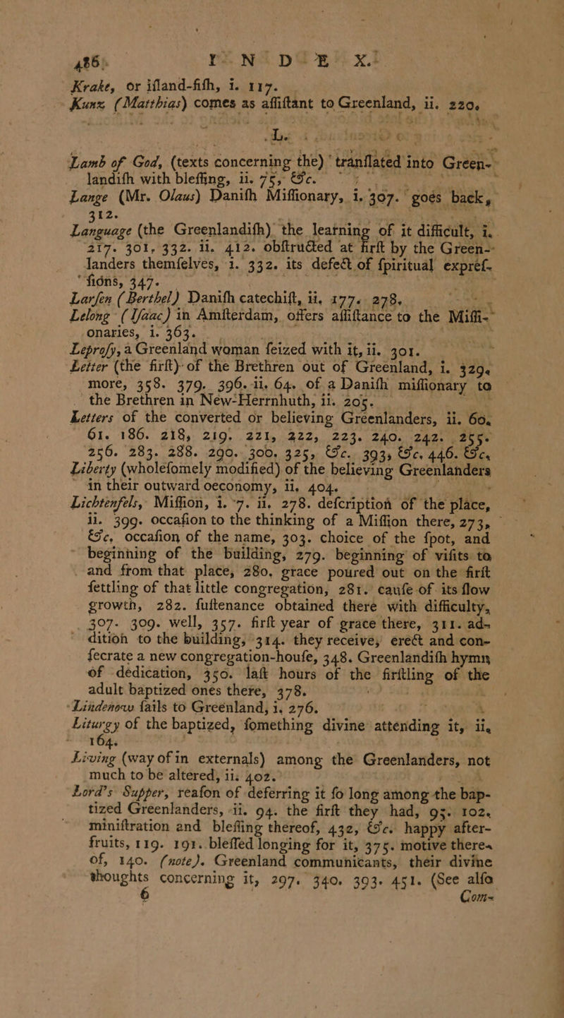 Krake, or ifland-fith, i. 117. ' Kunz (Matthias) comes as aflıftant to Greenland, ii. 220. \ us A gu Aste € rz &gt; Lamb of God, (texts concerning the) ‘tranflated into Green- + landıfh with blefing, ii. 75». EF eo, en) ai Lange (Mr. Olaus) Danifh Miflionary, 1.307. goes back a 12. 3 RER Din (the Greenlandifh) the featping of it difficult, i, 217. 301, 332. il. 412. obftructed at firft by the Green-- landers themfelves, 1. 332. its defect of fpiritual expref- fions, 347. | atta BETTER | tS. the Larfen (Berthel) Danifh catechift, ii. 177. 278. mae TS Lelong (Tfaac) in Amiterdam, offers affiftance to the Miffi-° ,Onanes,” 1. 309.0. yt Sn Leprofy,a Greenland woman feized with it, ii. 301. . Letter (the firft) of the Brethren out of Greenland, i. 329. more, 358. 379. 396.11, 64. of a Danifh miflionary to _ the Brethren in New-Herrnhuth, ii. 205. ae Letters of the converted or believing Greenlanders, ii. 60. 61. 186. 218, 219, 221, 222, 223. 240. 242. 255. 256. 283. 288. 290. 300, 325, “Je. 393, He. 446. Se, Liberty (wholefomely modified) of the believing Greenlanders ~ in their outward oeconomy, ii, 404. Pie Lichtenfels, Miffion, 1.°7. ii, 278. ee of the place, il. 399. occafion to the thinking of a Miffion there, rc Fi Jc, occafion of the name, 303. choice of the fpot, and ~ beginning of the building, 279. beginning of vifits to _ and from that place, 280. grace poured out on the firft fettling of that little congregation, 281. caufe of its flow growth, 282. fuftenance obtained there with difficulty, 307. 309. well, 357. firft year of grace there, 311. ad- - dition to the building, 314. they receive, ereét and con- fecrate a new congregation-houfe, 348. Greenlandifh hymn of dedication, 350. laft hours of the firftling of the adult baptized ones there, 378. | | ; ‘Lindenow fails to Greenland, i. 276. ET Liturgy of the baptized, fomething divine attending it, ii, ~ 164. | \ Living (way of in externals) among the Greenlanders, not much to be altered, ii: 402. ee Lord’s Supper, reafon of deferring it fo long among the bap- tized Greenlanders, -ii. 94. the firft they had, g3. 102. miniftration and blefling thereof, 432, &amp;c. happy after- fruits, 119. 191. bleffed longing for it, 375. motive theres of, 140. (note). Greenland communicants, their divine Ones concerning it, 297. 340. 393. 451. pee a OM =