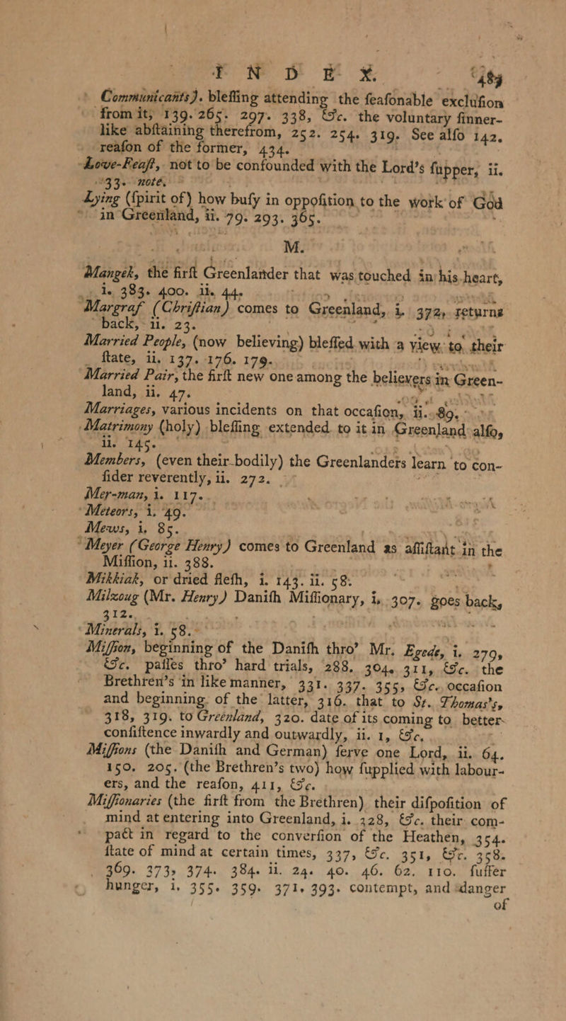 FN PY ¥ iby \ Communicants). blefing attending the feafonable exclufion from it; 139.265. 297. 338, &c. the voluntary finner- like abftaining therefrom, 252. 254. 319. See alfo 142. _ reafon of the former, x er Ä | -hove-Feaf?, not to be confounded with the Lord’s fupper, ii. 33. note, © + if, er Lying ({pirit of) how bufy in oppofition to the work'of God * in Greenland, ii. 79. 293. SE 2 Mangek, the firft Glenfähder that was touched inrhis.heart, 23. 383+ 400. ik. 44, itt joo dann BENER Margraf (Cbrifiian) comes to Greenland, i. 372, returng “Back, #11. 23. er ie 30 erate Married People, (now believing) bleffed. with a yiew, to, their _ ftate, ii, 137. 176. 179. : I vert dA arried Pair, the firft new one among the believers in Green- land, ii. 47. em a Marriages, various incidents on that occafien, i..89. ‚Matrimony (holy) blefling extended. to it in Greenland alfo, 11. 14 ° ? 1 ‘ ; 1: (even their_bodily) the Greenlanders learn to con- fider reverently, ii. 272. © a > Mer-man, 1. 117... “ Vi silt wien ‘Meteors, i. 49. iR, Mews, i, 85. ae ER h, Meyer (George Henry) comes to Greenland as afliftant in the Miffion, 11. 388. t Mikkiak, or dried flefh, i. 143. ii. 58. eS Milzoug (Mr. Henry) Danith Miffionary, i, 307» goes back, 312. OF ‘Minerals, i. 58. Miffon, beginning of the Danifh thro’ Mr. Egede, i. 2795 Sc. palles thro’ hard trials, 288. 304. 311, Fc. the Brethren’s in like manner, 331. 337. 3555 Gr., occafion and beginning. of the latter, 316. that to Sr. Thomas’s, 318, 319. to Greenland, 320. date of its coming to_ better- confiftence inwardly and outwardly, ii. 1, &r, & Miffions (the Danith and German) ferve one Lord, ii. 64. 150. 205. (the Brethren’s two) how fupplied with labour- ers, and the reafon, 411, &e. Mifionaries (the firft from the Brethren) their difpofition of _ mind at entering into Greenland, i. 328, &Jc. their com- pact in regard to the converfion of the Heathen, 354. itate of mind at certain times, 337, Gc. 351, Wr. 358. _ 369. 3735 374. 384. ii. 24. 40. 46. 62. 110. fuffer Q