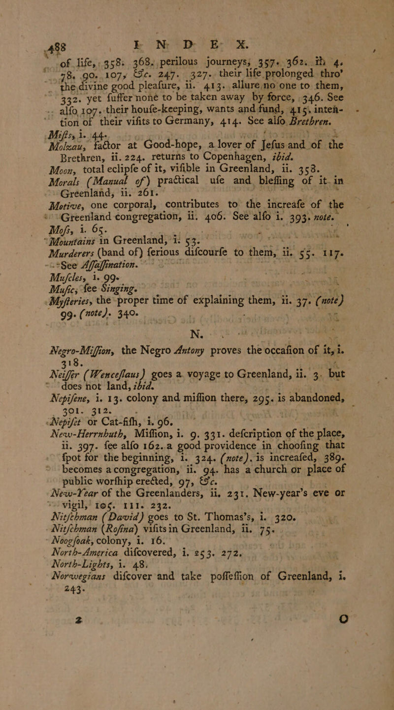 aie life, ; 358: 368. perilous journeys; 357+. 362. th 4 784 GO 107y Fe. 247. 327- their life prolonged thro’ _ the,divine good pleafure, 11. 413. allure no’one to them, 332. yet fuffer none to be taken away by force, | 346. See .. alfo 107. their houfe-keeping, wants and fund, 415), intea- tion of ai vifits to Germany, 414. vr alfo. Brethren. ‚Mifss 1.) & pha faétor at Good-hope, a lover of Tefüs cote of the Brethren, ii. 224. returns to Copenhagen, ibid. Moon, total eclipfe of it, vifible in Greenland, ii. 358. Morals (Manual of) practical ufe and ‚blefing © of it. in Greenland, ii. 261. Motive, one corporal, contributes to the increafe of the aes congregation, ii. oe See al 1, 393. note. Mofs, i. 65. | - us woke in Greenland, ‘i: ' eis ©; Murderers (band of) ferious difcourfe to thei ii. 55+ 117. -.gee Aa, alhınation. ' Mufcles, 1. 99. Mufies fee Singing. Myfteries, the proper time whe explaining inca ii. 37. ¢ wt) 99: Geog 340. ‘a N. ny Negro-Miffion, the Negro Antony proves the aceaton of i ty i. 318. ‘ Neiffer (Wenceflaus) goes a. voyage to Greenland, ii. 3. but = does not land, zbzd. ee i. 13. colony and miffion there, 29 5. is abandoned, giz Nee or Cat-fith, i. 96. New-Herrnhuth, Miffion, i ib: 9./931. defeription of the u li. 397. fee alfo 162. good providence in choofing that {pot for the beginning, i. 324. (ote). is increafed, 389. becomes a congregation, ii. 94 has a church or place of public worfhip erected, 97, New-Year of the Greenlanders, ii. 231. New-year’s eve or “vigil, 105. 111. 232. Nitfehman (David) goes to St. Thomas’s, i. 30%, Nitfehman (Rofina) Pat in Greenland, ii. 15° “ Noogfoak, colony, 1. North-America atic, 1,26 30/242, North-Lights, i. 48. Norwegians difcover and take poffeffion of Greenland, i. 243.