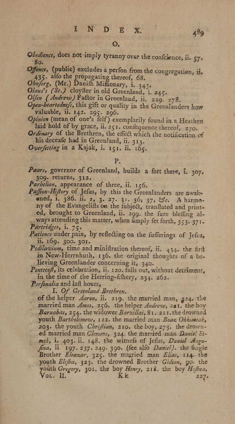 Syl ie Oo, Obedience, does not imply tyranny over the confcience, ii. $75 Oo. Offence, (public) excludes a perfon from the congregation, if. 435. alfo the propagating thereof, 68. | Obnjorg, (Mr.) Danith Miffionary, i, 343. Olaus’s (St.) cloytter in old Greenland, i. 245; Olfen ( Andrew) Fagtor in Greenland, ii. 220. 278. Open-heartedne/s, this gift or quality in the Greenlanders how valuable, ii. 142. 295. 296. Opinion (mean of one’s felf).exemplarily found in a Heathen laid hold of by grace, ii. 251. confequence thereof, 270. Ordinary of the Brethren, the effeé&amp;t which the notification of his deceafe had in Greenland, ii. 313. Overferting in a Kajak, i, 151. ii. 165. 429 tp Paars, governor of Greenland, builds a fort there, i. 307. 309. returns, 312. Ä Parhelion, appearance of three, ii. 156. Paffion-Hiftory of Jefus, by this the Greenlanders are awak« ened, 1. 386. ii. 2, 3. 27. 31. 36; 37, &amp;c. A harmo- ny of the Evangelifts on the fubjet, tranflated and print- ed, brought to Greenland, ii. 299. the fure bleffing al- „ways attending this matter, when ümply fet forth, 353. 371. Partridges, i. 75. Patience under pain, by refle&amp;iing on the fufferings of Jefus, ii, 169. 300. 301. | Pedilavium, time and miniftration thereof, ii. 434. the firft in New-Herrnhuth, 136. the original thouchts of a be- _ lieving Greenlander concerning it, 340. Pentecof?, its celebration, ii. 120, falls out, without detriment, in the time of the Herring-fifhery, 234. 262. Per fonalia and laft hours, . I. Of Greenland Brethren. of the helper Aaron, ii. 219. the married man, 324. the married man Amos, 256. the helper Andrew, 221. the boy , Barnabas, 254. the widower Barzillai, 81..211.the drowned youth Bartholomew, 122. the married man Boax Okkomiak, 203. the youth Chrifian, 210. the boy,.273. the drown- ed married man Clemens, 324. the married man Daniel Si- mek, 1. 403. il. 148. the witnefs of Jefus, Daniel Angu- fina, il- 197. 237. 249. 390. (fee alfo Daniel). the fingle Brother Eleazar, 325. the mazried man Ekas, 114. the youth Ei/ha, 323. the drowned Brother Gideon, go. the youth Gregory, 301, the boy Henry, 21%. the boy Äufkea,