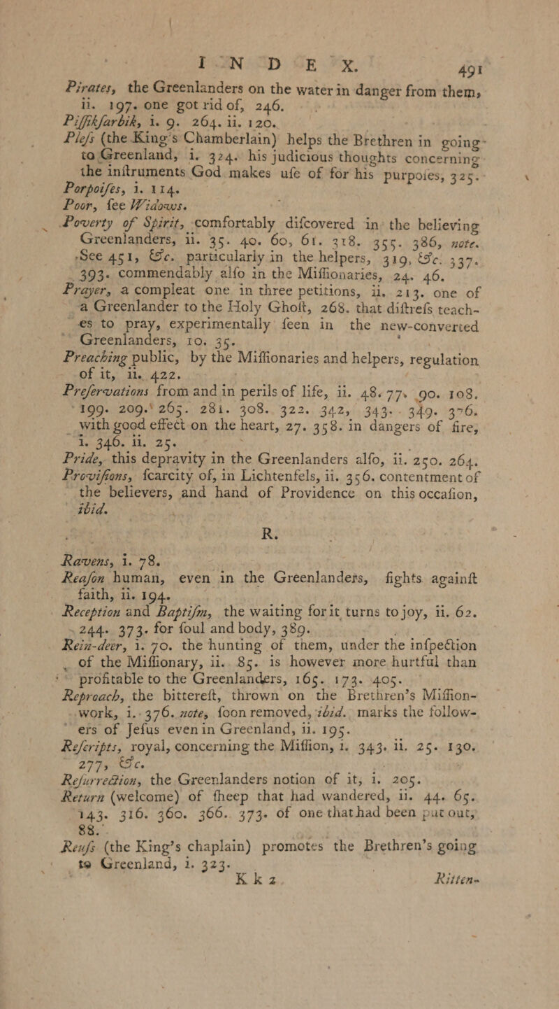 Pirates, the Greenlanders on the water in danger from them, ii. 197. one gotridof, 246. - - | Pifhkfarbik, 1. 9. 264. ii. 120. m - Ple/s (the King’s Chamberlain) helps the Brethren in going- to Greenland, i. 324. his judicious thoughts concerning the initruments God makes ufe of for his purpoies, 32 5 Porpoifes, 1. 114. Poor, fee Widows. Poverty of Spirit, comfortably difcovered in’ the believing Greenlanders, ii. 35. 40. 60, 61. 318. 355. 386, note. ‚See 451, ce. particularly in the helpers, 319, Se. 337. . 393. commendably alfo in the Miffionaries, 24. 46. Prayer, acompleat one in three petitions, ii, 213. one of a Greenlander to the Holy Ghoft, 268. that diftrefs teach- es to pray, experimentally feen in the new-converted ' Greenlanders, 10. 35. RER Preaching public, by the Miflionaries and helpers, regulation OF It Du ja22. cs 2 | | Prefervations from and in perils of life, ii. 48.77. 90. 108. ‘199. 209.205. 281. 308. 322. 342, 343-. 349. 376. __ with good effect on the heart, 27. 358. in dangers of fire, Iran, ar, Pride, this depravity in the Greenlanders alfo, ii. 250. 264. Provifions, fcarcity of, in Lichtenfels, ii. 356. contentment of the believers, and hand of Providence on this occafion, bid. | 7 | R. Ravens, i. 78. ; | Reafon human, even in the Greenlanders, fights. againft - faith, 1. 194. | | Reception and Baptifm, the waiting forit turns to joy, ii. 62. „244. 373. for foul and body, 389. Rein-deer, 1. 70. the hunting of them, under the infpedtion _ of the Miffionary, ii.. 85. is however more hurtful than proftable to the Greenlanders, 165. 173. 405. Reproach, the bittereft, thrown on the Brethren’s Miffion- ‚work, 1.:376. ote, foon removed, zézd.. marks the follow- “ers of Jefus evenin Greenland, 1. 195. Referipts, royal, concerning the Miflion, 1. 343. ii. 25. 130. Wye re Refurre@ion, the Greenlanders notion of it, 1. 205. Return (welcome) of fheep that had wandered, u. 44. 65. 143. 316. 360. 366. 373. of one thathad been put out, 88. Reufs (the King’s chaplain) promotes the Brethren’s going ' „30 Greenland, 1. 323... x Kkz Ritten-