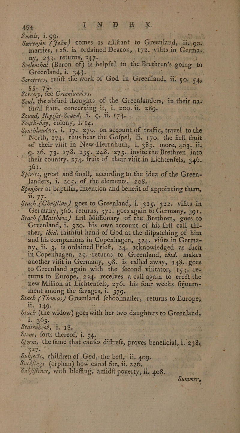 Snails, i. 99: | d Seerenfen (John) comes as afliftant to Greenland, ii, ag _ marries, 126. is ordained Deacon, ‚172. vifits in German, (ny, 233. returns, 247. Soelenthal (Baron of) is “helpful to the Brethren’ s going db Greenland, i. 343. Sorcerers, refift the work of God in Greenland, i. 50. St w 9. ae EN Soul, the abfurd thoughts ‚of, the Greenlanders, in their n na- tural. fate, concerning it, 1...200: IL 289. Sound, Nepijet-Sound, 1. 9. Ust 74+ Soyth-bay, colony, 1. 14. $ | Southlanders, 1..174..270...00 account of traffic, travel to the North, 174. thus hear the Gofpel, ii, 170. the firft fruit of their vilit in New-Herrnhuth, i. 385. more, 403. ii. .g. 26. 73. 178. 235.248. 273..invite the Brethren into their country, 274. fruit of their vifit in Lichtenfels, 346. Qt. ii great and fmall, according to the idea of the ee landers, 1. 205% of the elements, .208. Sponfors at baptifm, intention and benefit of appointing them, 1:27. BR, goes to Greenland, i. 315. 322. vifits in Germany, 366. returns, 371. goes again to Germany, 391. Stach (Matthew) firft Miflionary of the Brethren, goes to Greenland, i. 320. his own account of his firft call thi- ther,’ zbid. ‘faithful hand of God at the difpatching of him and his companions in Copenhagen, 324. vifits in Germa- ny, li. 3. is ordained Prieft, 24. acknowledged as. fuch . in Copenhagen, 25. returns to. Greenland, zbid. makes ‚another vifitin Germany, 98. is called away, 148.. goes to Greenland again with the fecond vifitator, 153. res turns to Europe, 224. receives a call again to ereét the new Miflion at Lichtenfels, 276. his four weeks fojourn- ment among the favages, 1. 3 Stach (Thomas) Greenland {choolmafter, returns to Europe; li, 14 Stach (the widow) goes AS her two daughters to Greenland, wee Fi Siqiep nok. ig oe Stone, forts thereof, 1. en the fame that caufes diftrefs, proves beneficial, 1. 238 ad = Subjens, children of God,-the beit, il. 409. Sucklings (orphan) how cared for, il. 226. Sub U j ai bleffing, amiidit poverty, ii. 408. | Summers