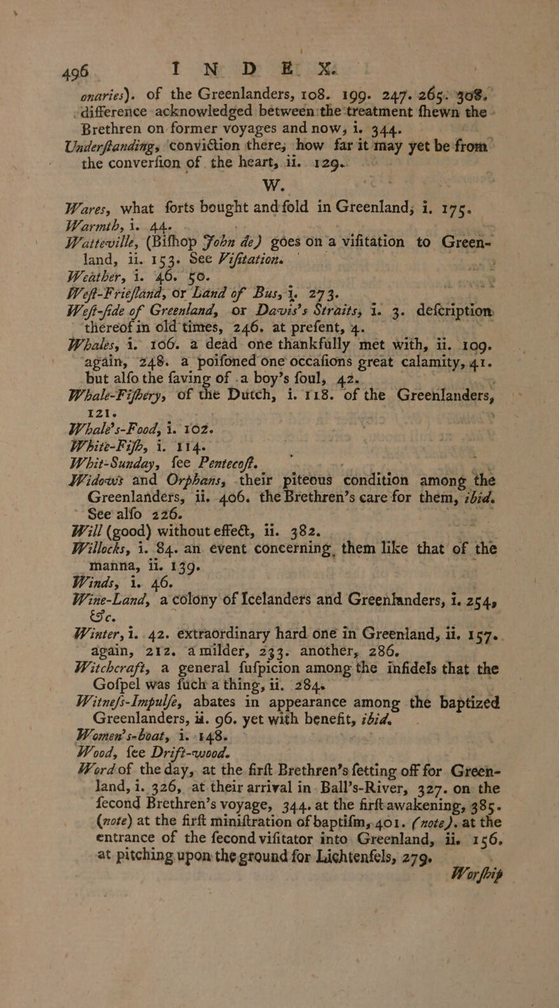 onaries). of the Greenlanders, 108. 199. 247. 265. 308. ‚difference acknowledged between:the ‘treatment fhewn the - Brethren on former voyages and now; i. 5 ca Underftanding, conviction there; how far it may yet be from the converfion of the heart, ii. 129.) W. Wares, what forts bought andfold in Greenland; i, 175. Warmth, 1. 44. : | : eae Watteville, (Bifhop Fobn de) goes on a vifitation to Green- land, ii. 153. See Vifitation, © | Weather, i. 46. 50. x Weft-Friefland, or Land of Bus, 1. 273. mie) W eft-fide of Greenland, or Davis's Straits; 1. 3. defcription thereof in old times, 246. at prefent, 4. ny Whales, 1. 106. a dead one thankfully met with, ii. 109. again, 248. a poifoned one occafions great calamity, 41. but alfo the faving of .a boy’s foul, 42. o Whale-Fijbery, of the Dutch, i. 118. of the Greenlanders, 121. Whalt’s-Food, i. 102. White-Fifh, i. 114. Whit-Sunday, fee Pentecoft. on Widows and Orphans, their piteous condition among the Greenlanders, ii. 406. the Brethren’s care for them, did. See alfo 226. Will (good) without effe&amp;t, ii. 382. as Willocks, i. 84. an event concerning them like that of the manna, il. 139. ee Winds, 1. 46. , Wine-Land, a colony of Icelanders and Greenlanders, i. 254, Ge. ; Winter, i..42. extraordinary hard one in Greenland, ii. 157.. again, 212. amilder, 233. another, 286. | Witchcraft, a general fufpicion among the infidels that the Gofpel was fuch a thing, 11. 284. | Ee W itne/s-Impulfe, abates in appearance among the baptized Greenlanders, ii. 96. yet with benefit, 262d. Women’ s-boat, 1.448. Wood, {ee Drift-wood. Word of the day, at the firft Brethren’s fetting off for Green- land, i. 326, at their arrival in. Ball’s-River, 327. on the fecond Brethren’s voyage, 344. at the firftawakening, 385. (rote) at the firft miniftration of baptifm,401. (note). at the entrance of the fecond vifitator into Greenland, ii, 156, at pitching upon the ground for Lichtenfels, 279. = » or foip