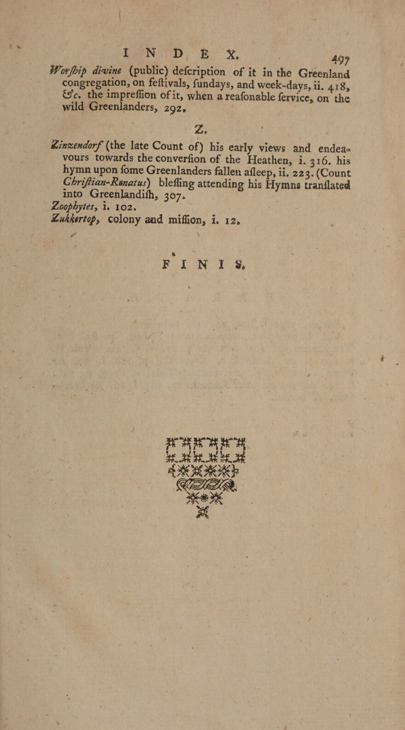 » LEN ID, Bx, 499 Worfkip divine (public) defcription of it in the Greenland congregation, on feftivals, fundays, and week-days, ii. 418, €¥c. the impreflion of it, when a reafonable fervice, on the wild Greenlanders, 292, Z. Zinzendorf (the late Count of) his early views and endea- vours towards the converfion of the Heathen, i. 316. his hymn upon fome Greenlanders fallen afleep, ii. 223. (Count Chriftian-Renatus) blefling attending his Hymns tranilated into Greenlandith, 307. Loophytes, 1. 102. Lukkertop, colony and miflion, i. 12, fs Sa ae ae tae trae | Ceo