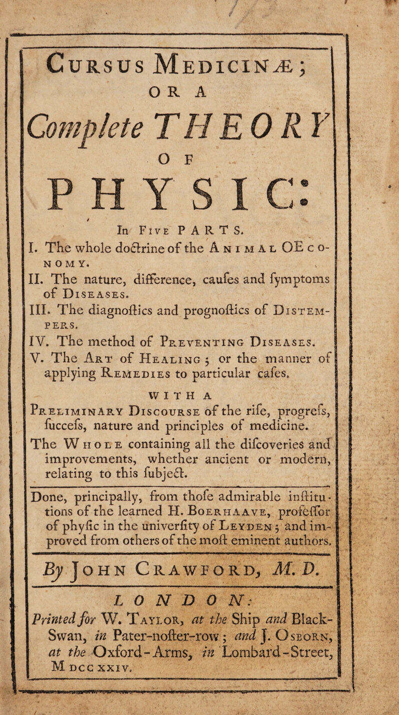 Cursus M EDICIN^E ; ORA Complete THEORY O F C. In Five PARTS. I. The whole doftrine of the Animal OE c o- n o m y. II. The nature, difference, caufes and fymptoms of D ISEASES. III. The diagnoses and prognostics of Distem¬ pers. IV. The method of Preventing Diseases. V. The Art of Healing $ or the manner of I applying Remedies to particular cafes. WITH A Pr eli min ary D is course of the rife, progrefs, I fuccefs, nature and principles of medicine. The Whole containing all the difcoveries and improvements, whether ancient or modern, J relating to this fubjefh Done, principally, from thofe admirable institu¬ tions of the learned H. Boerhaave, profeffor J of phyfic in the univerfity of Leyden 5 and im-1 proved from others of the mod eminent authors. j By John Crawford* At D. L 0 N D 0 N: Printed for W. Taylor, at the Ship and Black- Swan, in Pater-nofter-row; and J. Osborn, at the Oxford-Arms, in Lombard -Street, Mdccxxiv,