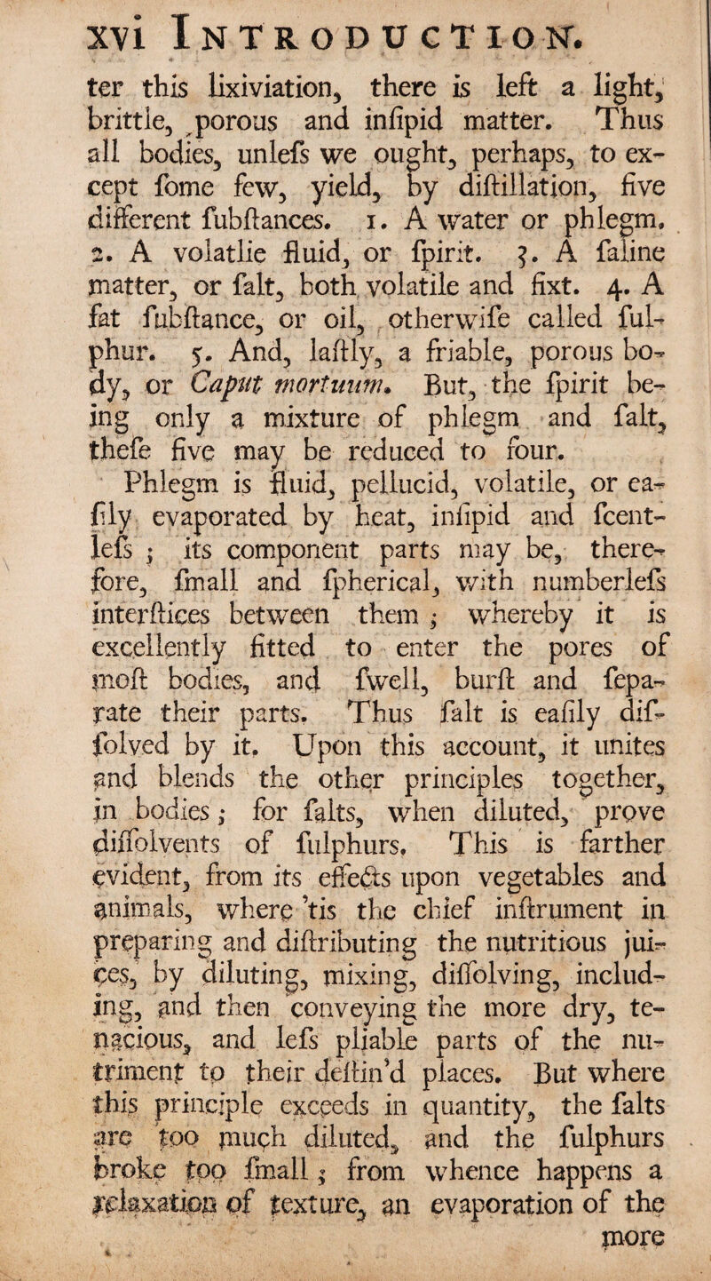 ter this lixiviation, there is left a light, brittle, porous and infipid matter. Thus all bodies, unlefs we ought, perhaps, to ex¬ cept fome few, yield, by diftillation, five different fubflances. i. A water or phlegm, 2. A volatlie fluid, or fpirit. A faiine matter, or fait, both volatile and fixt. 4. A fat ftibftance, or oil, otherwife called ful- phur. 5. And, laflly, a friable, porous bo¬ dy, or Caput mortunm* But, the fpirit be¬ ing only a mixture of phlegm and fait, thefe five may be reduced to four. Phlegm is fluid, pellucid, volatile, or ea- fly evaporated by heat, infipid and feent- lefs ; its component parts may be, there¬ fore, fmall and fpherical, with numberlefs interfaces between them ; whereby it is excellently fitted to enter the pores of mefi bodies, and fwell, burft and fepa- rate their parts. Thus fait is eafily dif* folved by it. Upon this account, it unites and blends the other principles together, in bodies ,* for falts, when diluted, prove diffolvents of fulphurs. This is farther evident, from its effects upon vegetables and animals, where ’tis the chief inftrument in preparing and diftributing the nutritious jui¬ ces, by diluting, mixing, diffolving, includ¬ ing, and then conveying the more dry, te¬ nacious, and lefs pliable parts of the nu¬ triment to their defin’d places. But where this principle exceeds in quantity, the falts are too piueh diluted, and the fulphurs broke too fmall; from whence happens a relaxation of texture, an evaporation of the more 4