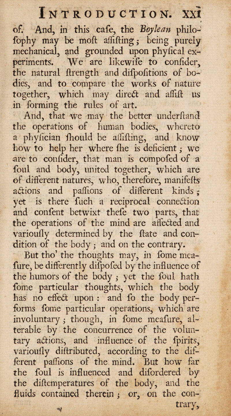 i of. And, in this cafe, the Boylean philo- fophy may be moft aflfifting; being purely mechanical, and grounded upon phylical ex¬ periments. We are likewife to confider, the natural ftrength and difpofitions of bo¬ dies, and to compare the works of nature together, which may direct and affift us in forming the rules of art. And, that we may the better underhand the operations of human bodies, whereto a phyfician fhould be affifting, and know how to help her where fire is deficient; we are to confider, that man is compofed of a foul and body, united together, which are of different natures, who, therefore, manifefts actions and paflions of different kinds - yet is there fuch a reciprocal connedion and confent betwixt thefe two parts, that the operations of the mind are affeded and varioufly determined by the ftate and con¬ dition of the body ; and on the contrary. But tho’ the thoughts may, in fome mea- fure, be differently difpofed by the influence of the humors of the body ; yet the foul hath fome particular thoughts, which the body has no effed upon : and fo the body per¬ forms fome particular operations, which are involuntary j though, in fome meafure, al¬ terable by the concurrence of the volun¬ tary adions, and influence of the fpirits, varioufly diffributed, according to the dif¬ ferent paflions of the mind. But how far the foul is influenced and difordered by the diftemperatures of the body, and the fluids contained therein j or, on the con- /