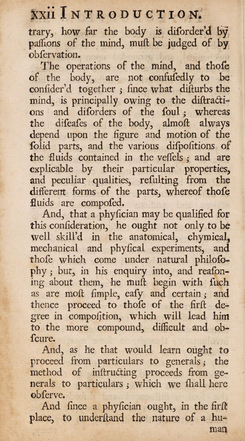 trary, how far the body is diforder’d by paiTions of the mind, muft be judged of by obfervation. The operations of the mind, and thofe of the body, are not confufedly to be confider’d together 3 fince what difturbs the mind, is principally owing to the diftrafti-* ons and diforders of the foul; whereas the difeafes of the body, almoft always depend upon the figure and motion of the folid parts, and the various difpofitions of the fluids contained in the veffels ; and are explicable by their particular properties, and peculiar qualities, refulting from the different forms of the parts, whereof thofe fluids are compofed. And, that a phyfician may be qualified for this confideration, he ought not only to be well skill’d in the anatomical, chymical, mechanical and phyfical experiments, and thofe which come under natural philofb- phy; but, in his enquiry into, and reafon- ing about them, he muft begin with fuch as are moft Ample, eafy and certain ,* and thence proceed to thofe of the firft de¬ gree in compofition, which will lead him to the more compound, difficult and ob~ fcure. And, as he that would learn ought to proceed from particulars to generals; the method of inftru&ing proceeds from ge¬ nerals to particulars j which we fliall here obferve. And fince a phyfician ought, in the fir ft place, to underhand the nature of a hu¬ man