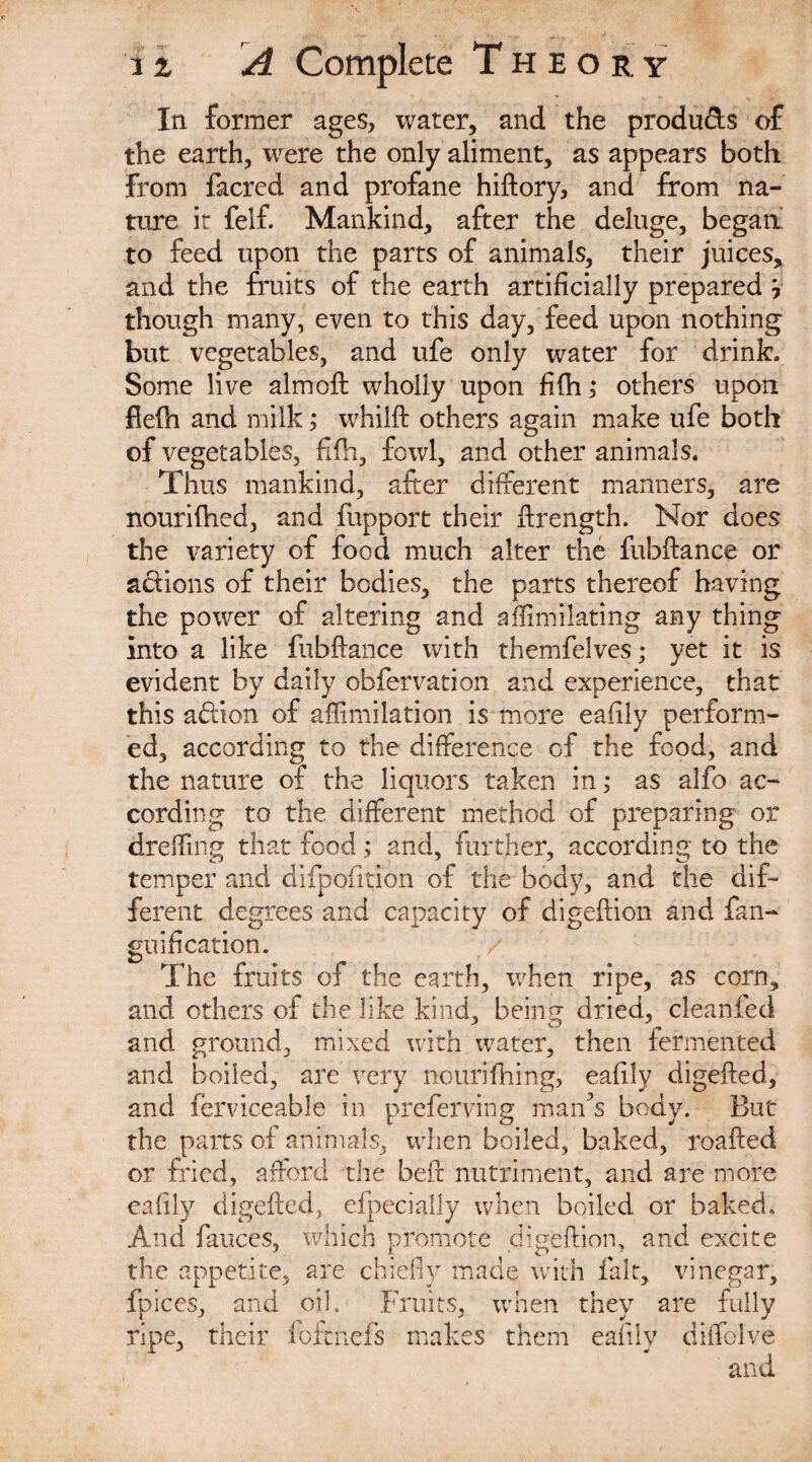 In former ages, water, and the produds of the earth, were the only aliment, as appears both from facred and profane hiftory, and from na¬ ture it felf. Mankind, after the deluge, began to feed upon the parts of animals, their juices, and the fruits of the earth artificially prepared y though many, even to this day, feed upon nothing but vegetables, and life only water for drink. Some live almoft wholly upon fifh ,* others upon fielh and milk; whilft others again make ufe both of vegetables, fifh, fowl, and other animals. Thus mankind, after different manners, are nourifhed, and fupport their ftrength. Nor does the variety of food much alter the fubftance or actions of their bodies, the parts thereof having the power of altering and affimilating any thing into a like fubftance with themfelves; yet it is evident by daily obfervation and experience, that this aflion of aflimilation is more eafily perform¬ ed, according to the difference of the food, and the nature of the liquors taken in; as alfo ac¬ cording to the different method of preparing or drefiing that food ; and, further, according to the temper and difpofition of the body, and the dif¬ ferent degrees and capacity of digeftion and fan- guification. The fruits of the earth, when ripe, as corn, and others of the like kind, being dried, cleanfed and ground, mixed with water, then fermented and boiled, are very nouri firing, eafily digefted, and ferviceable in preferring man’s body. But the parts of animals, when boiled, baked, roafted or fried, afford the beft nutriment, and are more eafily digefted, efpecially when boiled or baked. And fauces, which promote digeftion, and excite the appetite, are chiefly made with fait, vinegar, fpices, and oil. Fruits, when they are fully ripe, their foftnefs makes them eafily diffolve