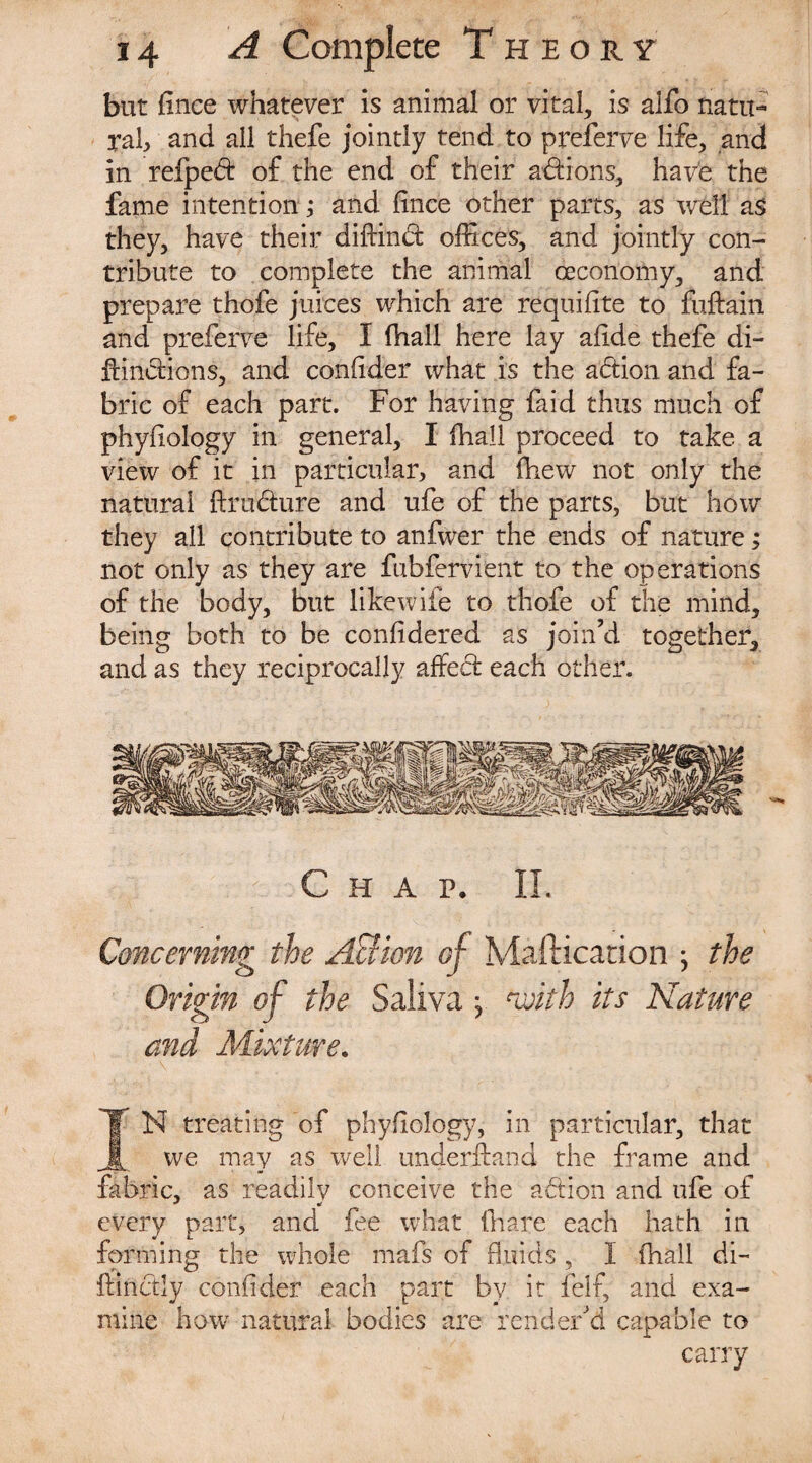 but fince whatever is animal or vital, is alfo natu¬ ral, and all thefe jointly tend to preferve life, and in refped: of the end of their a&ions, have the fame intention,* and (ince other parts, as well as they, have their diftind offices, and jointly con¬ tribute to complete the animal oeconomy, and prepare thofe juices which are requifite to fuftain and preferve life, I fhall here lay ahde thefe di- ftinctions, and conftder what is the adtion and fa¬ bric of each part. For having faid thus much of phyfiology in general, I fhall proceed to take a view of it in particular, and fhew not only the natural ftrudture and ufe of the parts, but how they all contribute to anfwer the ends of nature; not only as they are fubfervient to the operations of the body, but like wife to thofe of the mind, being both to be confidered as join’d together, and as they reciprocally affect each other. Chap. II. Concerning the Action of Maftication ; the Origin of the Saliva ; njjiih its Nature and Mixture. IN treating of phyfiology, in particular, that we may as well underftand the frame and fabric, as readily conceive the adtion and ufe of every part, and fee what (hare each hath in forming the whole mafs of fluids , I fhall di- ftinctiy confider each part by it felt, and exa¬ mine how natural bodies are render’d capable to carry