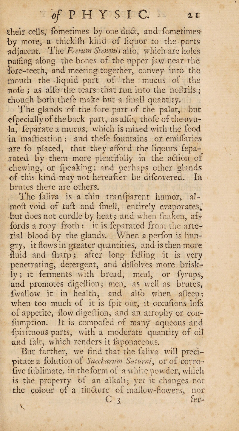 their cells,3 fometimes by one dude, and fometimes- by more, a thickifh kind of liquor to the parts adjacent. The Freturn Stenonis alio, which are holes palling along the bones of the upper jaw near the fore-teeth, and meeting together, convey into the mouth the liquid part of the mucus of the nofe ; as alfo the tears that run into the noftrils; though both thefe make but a fmall quantity. The glands of the fore part of the palat, but efpeciaily of the back part, as alfo, thofe of the uvu¬ la, feparate a mucus, which is mixed with the food in maftication : and thefe fountains or emiifaries are fo placed, that they afford the liqours iepa- rated by them more plentifully in the adtion of chewing, or fpeaking; and perhaps other glands of this kind may not hereafter be difcovered. In brutes there are others. The faliva is a thin tranfparent humor, a 1- moft void of tail and fmell, entirely evaporates, but does not curdle by heat; and when fhaken, af¬ fords a ropy froth : it is feparated from the arte¬ rial blood by the glands. When a perfon is hun¬ gry;, it flows in greater quantities, and is then more fluid and fharp; after long falling it is very penetrating, detergent, and diffolves more brisk¬ ly ; it ferments with bread, meal, or fyrups, and promotes digeftion; men, as well as brutes, fwallow it in health, and alfo when afleep: when too much of it is fpit out, it occasions lofs of appetite, flow digeftion, and an atrophy or con- fumption. It is compofed of many aqueous and fpirituous parts, with a moderate quantity of oil and fait, which renders it faponaceous. But farther, we find that the faliva will preci¬ pitate a foliation of Saccharum Saturni, or of corro- five fublimate, in the form of a white powder, which is the property ot an alkali; yet it changes not the colour of a tincture of mallow-flowers, nor