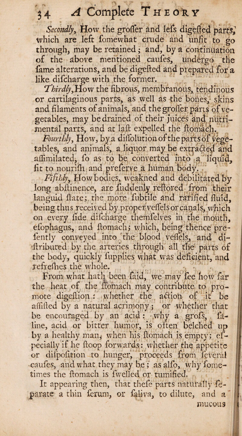 Secondly, How the grofler and lefs digefted parts* which are left fomewhat crude and unfit to go through, may be retained; and, by a continuation of the above mentioned caufes, undergo the fame alterations, and be digefted and prepared for a like difcharge with the former. Thirdly, How the fibrous, membranous, tendinous or cartilaginous parts, as well as the bones,- skins and filaments of animals, and thegroffer parts of ve¬ getables, may be drained of their juices and nutri- mental parts, and at laft expelled the ftomach. Fourthly, How, by a di Ablution of the parts of vege¬ tables, and animals, a.liquor may be extracted and aftimilated, fo as to be converted into a liquid, lit to nouriflt and prcfcrve a human body. Fifthly, How bodies, weakned and debilitated by long abftinence, are fuddenly reftored from their languid ftate; the more fubtile and rarified fluid, being thus received by properveftels or canals, which <on every fide difcharge themfelves in the mouth, elbphagus, and ftomach; which, being thence pre- fently conveyed into the blood veftels, and di- ’.ftributed by the arteries through all the parts of the body, quickly fupplies what was deficient, and iefrefhes the whole. From what hath been faid, we may fee how far the heat of the ftomach may contribute to pro¬ mote digeftion : whether the aftion of it be affifted by a natural acrimony; or whether that be encouraged by an acid: .why a grofs, fa- line, acid or bitter humor, is often belched up by a healthy man* when his ftomach is empty; ef- pecially if he ftoop forwards : whether the appetite or dilpofttion to hunger, proceeds from feveral caufes, and what they may be; asalfo, why Tome- times the ftomach is fwelled or tumified. It appearing then, that thefe parts naturally fe- jparate a thin £erum, or faliva, to dilute, and a ! „ mucous J