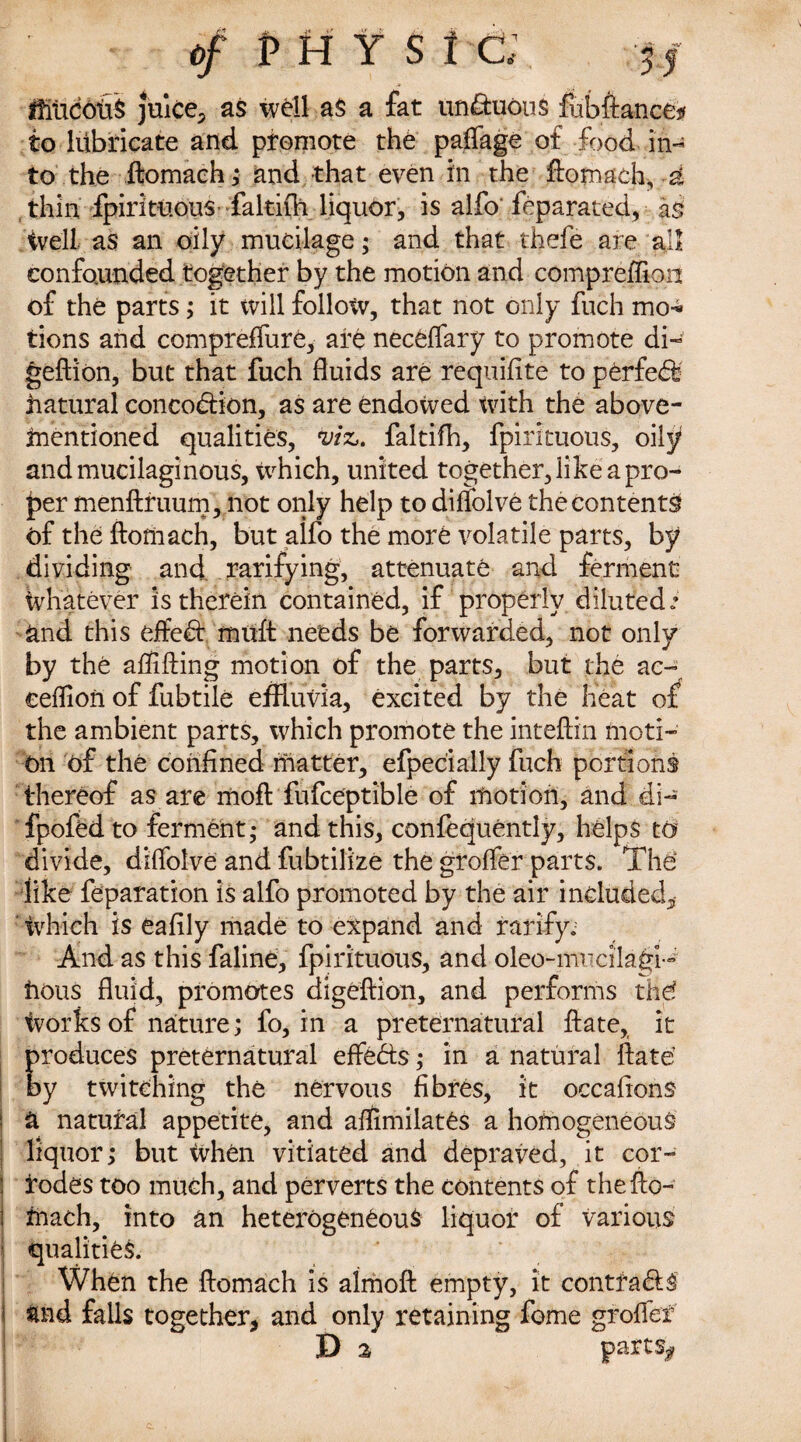 t>f pHYSi a ffitidotiS Juice, as well aS a fat unctuous fubftance# to lubricate and promote the paffage of food in¬ to the ftomach; and that even in the ftomach, a thin fpirituous- faltiih liquor, is alfo feparated, as Well as an oily mucilage; and that thefe are all confounded together by the motion and compreffion of the parts; it will follow, that not only fuch mo-* tions and compreffure, are neceffary to promote di- geftion, but that fuch fluids are requifite to perfeff hatural concodtion, as are endowed with the above- mentioned qualities, viz. faltifh, fpirituous, oily and mucilaginous, tvhich, united together, like a pro¬ per menftruum, not only help to diflolve the contents of the ftomach, but alfo the more volatile parts, by dividing and rarifying, attenuate and ferment Whatever is therein contained, if properly diluted.’ and this effect muft needs be forwarded, not only by the aftlfting motion of the parts, but the ac- eeflioii of fubtile effluvia, excited by the heat of the ambient parts, which promote the inteftin moti¬ on of the confined matter, efpecially fuch portions thereof as are moft fufceptible of motion, and di- fpofed to ferment; and this, confequently, helps to divide, diftblve and fubtilize the groffer parts. ThO like reparation is alfo promoted by the air included, Which is eafily made to expand and ratify; And as this faline, fpirituous, and oleo-mucilagi-' hous fluid, promotes digeftion, and performs thd Works of nature; fo, in a preternatural ft ate, it produces preternatural effects; in a natural ftate by twitching the nervous fibres, it occafions | a natural appetite, and aflimilates a homogeneous liquor; but When vitiated and depraved, it cor- i rodes too much, and perverts the contents of the fto¬ mach, into an heterogeneous liquor of various qualities. When the ftomach is almoft empty, it contfa&S | and falls together, and only retaining feme grofler D 2 parts*